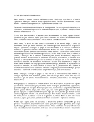 139
O Lado Ativo e Passivo da Existência
Desta maneira, a passada causa do sofrimento (causas cármicas) o lado ativo da existência
(ignorância, formações cármicas, desejo, apego e vir-a-ser), é a causa do sofrimento, é o que
explica a continuidade do processo, é a Segunda Nobre verdade. *13
Os efeitos cármicos são a consequência, ou efeito presente, são o lado passivo da existência (a
consciência, os fenômenos psicofísicos, os seis sentidos ou bases, o contato, a sensação), são a
Primeira Nobre verdade. **14
O lado ativo desta existência, a presente causa do sofrimento, é o desejo, apego, vir-a-ser,
ignorância e ações volitivas, aqui e agora, nesta existência; será a causa do sofrimento numa
futura existência, dando continuidade a esta existência, a esta Roda da vida.
Desta forma, na Roda da vida, vemos o sofrimento e, ao mesmo tempo, a causa do
sofrimento. Desde que houve uma causa, na existência passada, desde que não foi possível
apagar a ignorância, o desejo e o apego, a causa se manteve e, a causa da existência se
mantendo, o processo continua indefinidamente. Como esta causa continuou, houve o
renascimento de uma primeira consciência no ventre materno. A consciência condiciona os
fenômenos psicofísicos; Os fenômenos psicofísicos, as seis bases; as seis bases, o contato; o
contato, a sensação. Até a sensação é chamada parte passiva da existência, porque não
podemos mudá-la. A consciência, os fenômenos psicofísicos, as seis bases, o contato e até a
sensação (o fato de existir sensação, não se referindo às sensações em si) são o resultado de
existências anteriores. Os fenômenos psicofísicos e as seis bases referem-se ao corpo e a
mente. Desta maneira, um ser já possui um determinado tipo, resultante de experiências de
existências anteriores, de carma anterior. O contato em si, propriamente dito, também é
resultado de experiências de existências anteriores. Ninguém pode mudar seu biótipo, porque
a natureza é impessoal; havendo contato sempre há sensação, com raras exceções.
Entre a sensação, o desejo, o apego e o vir-a-ser está o nosso relativo livre arbítrio. Da
sensação agradável, num Iluminado, jamais parte um desejo. Então, nesta parte ativa da
existência é que nós temos o poder de modificar a nossa vida para a frente, e não para a parte
anterior.***15
Todo progresso na senda está no controle do lado ativo da existência, na observação, a partir
do contato e a partir da sensação, para tomar menor o desejo e, paralelamente, a ignorância,
porque há sempre um “eu” para desejar qualquer coisa. Desta forma, o apego toma-se também
menor. Quando não há apego, não vamos. agir, não vamos praticar ações volitivas para
possuir algo, pois só agimos quando desejamos algo, que são os gravetos que mantém acesa a
chama que perpétua este vir-a-ser, esta existência; e deste modo o processo continua. Assim
foi numa passada existência e assim é na presente existência. Então a parte ativa desta
existência, aqui e agora, cria o gérmen de um futuro nascimento; e o processo continua.
Vendo, aqui e agora, como esta existência se desenvolve, podemos compreender que esse
processo vai continuar, porque vemos que, aqui e agora, levados pela ignorância, pelo desejo
e pelo apego, podemos inferir e compreender uma futura existência, pois este lado ativo da
vida vai condicionar um nascimento, neste caso um nascimento físico mesmo. o nascimento
 