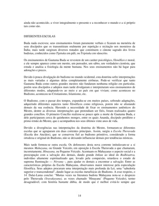 14
ainda não acontecido, a viver integralmente o presente e a reconhecer o mundo e a si próprio
tais como são.
DIFERENTES ESCOLAS
Buda nada escreveu; seus ensinamentos foram puramente verbais e ficaram na memória de
seus discípulos que os transmitiram oralmente por repetição e recitação nos mosteiros da
Índia; mais tarde surgiram diversos tratados que constituem o cânone sagrado dos livros
budistas, conhecidos como Tipitaka em páli, ou Tripitaka em sânscrito.
Os ensinamentos de Gautama Buda se revestem de um caráter psicológico, filosófico e moral,
e ele sempre aparece como um mestre, um pensador, um sábio, um verdadeiro cientista, que
estuda e analisa a fisiologia da mente humana. Nos seus ensinamentos não há lugar para
adorações e preces.
Devido à pouca divulgação do budismo no mundo ocidental, esta doutrina sofre interpretações
as mais variadas e algumas delas completamente errôneas. Pode-se verificar que tanto
Gautama Buda como outros grandes mestres não fundaram nenhuma religião em particular,
porém seus discípulos e adeptos mais tarde divulgaram e interpretaram seus ensinamentos de
diferentes modos, adaptando-os ao meio e ao país em que viviam; como aconteceu no
Budismo, aconteceu no Cristianismo, Islamismo, etc.
O Budismo, com o passar dos tempos, expandiu-se em muitos países, sofrendo adaptações,
adquirindo diferentes aspectos tanto filosóficos como religiosos, porem não se afastando
demais da sua essência. Havendo a necessidade de fixar os ensinamentos autênticos do
Mestre, dentre as diversas interpretações que pretendiam ser fiéis, foram realizados quatro
grandes concílios. O primeiro Concílio realizou-se pouco após a morte de Gautama Buda, e
dele participaram cerca de quinhentos monges, entre os quais Ananda, discípulo predileto e
primo-irmão do Mestre, que o acompanhou nos seus últimos vinte anos de vida.
Devido a divergências nas interpretações da doutrina do Mestre, formaram-se diferentes
escolas que se agruparam em duas correntes principais. Assim, surgiu a Escola Theravada
(Escola dos Anciãos), que se conservou fiel ao budismo primitivo, considerado a forma
ortodoxa e original do Budismo, não se deixando influenciar demais por tendências místicas.
Mais tarde formou-se outra escola. Os defensores desta nova corrente intitulavam-se a si
mesmos Mahayana, ou Grande Veiculo, em oposição à Escola Theravada a que chamaram,
incorretamente, Hinayana, ou Pequeno Veiculo. Acentuam os Mahayanas o aspecto social e a
preocupação com a salvação dos demais, dando grande ênfase ao ideal do Bodhisattva,
indivíduo altamente espiritualizado que, levado pela compaixão, retardava o estado de
suprema Iluminação — Nirvana -, para ajudar os demais a encontrar a salvação. Entre as
características próprias da Escola Mahayana, observamos maior interesse pela especulação
filosófica. Seus adeptos procuram uma interpretação mais profunda da Lei, uma “sabedoria
superior e transcendental”, dando lugar as escolas metafísicas do Budismo. A esse respeito, o
14º
Dalai-Lama conclui: “Muitas vezes na literatura budista Mahayana nota-se o desprezo
pelo Theravada (Sravakayana), as vezes chamado ‘Hinayana’ (Pequeno Veiculo), termo
desagradável, com história bastante dúbia, de modo que é melhor evitá-lo sempre que
 