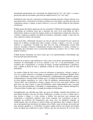 140
interpretado anteriormente era o nascimento do subjetivismo do “eu” e do “meu”, e a meta e
passar para além do nascimento, para alem do subjetivismo do “eu” e do “meu”.
Na Roda da vida, estas três consecutivas existências (passada, presente e futura) referem-se ao
nascimento físico. o lado passivo da futura existência vai criar, depois, um lado ativo que será
a ignorância, desejo e o apego, as ações volitivas e o vir-a-ser. Então a Roda da vida continua
ad infinitum.
O Buda jamais deu ênfase aquilo que não era constatável. O Buda não dá qualquer explicação
do princípio da existência; disse que o princípio dos seres vivos nesta Roda da vida é
indiscernível, perde-se na noite dos tempos, perde-se na longuíssima evolução dos universos;
e mostra a maneira de quebrar esta Roda da existência, atenuando, sempre, o lado ativo da
vida, a partir do contato e da sensação.
Como já foi dito, o Iluminado está preso aos elos da vida até à sensação*16 mas a partir do
desejo ele se liberta, cessando para todo o sempre o desejo, o apego, o vir-a-ser, as ações
volitivas e a ignorância. Cessando este lado ativo da vida, evidentemente cessará todo
renascer; cessando o renascer, evidentemente cessará a decadência e a morte, a tristeza e a
lamentação, dor e desespero, isto é, cessará todo subjetivismo, cessará o “eu” e o “meu”, nesta
própria existência.
O Buda declara claramente, em vários suttas, que vivia experimentando a Imortalidade, que
havia passado para além da morte.
Pelo fato de se ignorar o que realmente é a vida, é que se tem desejo, principalmente desejo de
existência, de continuidade, de vir-a-ser, referido a este “eu”, a esta personalidade, a esta
existência que é insatisfatória. A cessação do desejo, cessando paralelamente a ignorância,
seria a quebra da Roda da vida, e, quebrada a Roda da vida, passa-se para alem de todo
Sofrimento.
Ao estudar a Roda da vida vemos a causa do sofrimento (a ignorância, o desejo, o apego, o
vir-a-ser, as ações volitivas) e o resultado, a consequência, que é o Sofrimento. Quando vemos
o que é o Sofrimento, vemos a causa do Sofrimento e, paralelamente, por qualidades opostas,
compreendemos a Terceira Nobre verdade, que é a extinção do sofrimento. Então, se podemos
na nossa própria experiência ver, com o olho da sabedoria, metaforicamente chamado o
“terceiro olho”, que a ignorância, o desejo, o apego, esse vir-a-ser, essas ações volitivas, essa
parte ativa são, aqui e agora, a causa do Sofrimento, então compreendemos que a cessação
disso será a bem-aventurança, a felicidade, e compreendemos, de uma maneira introspectiva,
a Terceira Nobre Verdade, que é a verdade da extinção do Sofrimento.
Exemplificando; um indivíduo que bebe, que gosta de bebidas, tomando pela primeira vez
uma bebida alcoólica, uma das seis bases condicionou o contato; no caso, o contato entre a
base interna, a língua, e a base externa, a bebida. Isso provocou uma sensação que
condicionou a consciência gustativa (não existe sensação sem consciência, já que os
agregados da existência são inseparáveis) que, neste caso, foi agradável, surgindo, ou
condicionando, logo, um desejo, ao mesmo tempo com ignorância, que é sempre a ideia de
um eu permanente que terá prazer em alguma coisa. Então, surge um desejo, provocado por
uma sensação agradável, e o indivíduo vai querer sempre renovar este desejo, provocando
assim um apego que condiciona as ações volitivas, que são esse processo de vir-a-ser. Esse
 