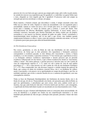 141
processo de vir-a-ser fará com que a pessoa aja sempre pelo corpo, pelo verbo ou pela mente,
no sentido de renovar essa experiência que foi agradável; e o indivíduo vai querer beber mais
e mais, chegando ao vício naquilo que lhe é agradável. O processo todo está sempre na
sensação que provoca um desejo e o desejo, um apego.
Desta maneira, o homem comum, que desconhece a senda, é sempre arrastado como uma
folha seca ao sabor do vento. Sopram os ventos da sensualidade e ele vai cegamente para a
sensualidade; sopram os ventos da raiva e ele é levado pela raiva; os ventos da saudade o
levam para a saudade; os ventos da tristeza, para a tristeza, e assim por diante. Este
desconhecimento do Dharma (Realidade) significa Sofrimento. A nossa mente, presa a
estímulos exteriores, buscando uma ilusória felicidade nos ídolos criados por ela própria,
assemelha-se a um macaco na floresta, pulando de galho em galho. Assim, constatamos a
insatisfatoriedade desta existência, não só em tudo o que ocorre, mas também quando
simplesmente fechamos os olhos e vemos como não podemos controlar esta mente. ver isso já
é o primeiro passo para passar para além da Insatisfatoriedade.
As Três Existências Consecutivas
Nos textos, geralmente, os elos da Roda da vida são distribuídos em três existências
consecutivas, de forma que os dois primeiros elos (ignorância e formações cármicas)
correspondem à existência passada; os dois últimos elos (nascimento e morte), à futura
existência, e os oito restantes, à presente existencia.*17 Isso mostra que a ignorância (avidya)
e as formações cármicas (samkhara) representam o mesmo processo que na presente
existência é diferenciado em oito fatores, e que a futura existência faz alusão ao “nascimento,
velhice e morte”. Em outras palavras, o mesmo processo é descrito uma vez sob o ponto de
vista do conhecimento superior (1º
. e 2º
), outra vez sob o ponto de vista de uma análise
psicológica (3º
— 10º
) e uma terceira vez sob o ponto de vista de um fenômeno fisiológico
(11º
e 12º
). Para compreender isto, não devemos esquecer o sentido original das palavras do
Buda, que começa no plano da existência concreta física, isto é, no problema da velhice,
morte e nascimento, e aos poucos vai-se aprofundando no campo da psicologia e, por fim, na
realidade espiritual, que revela o conceito ilusório do eu e a natureza da ignorância, com suas
consequências cármicas.
Todas as fases da Originação Interdependente são fenômenos da mesma ilusão, isto é, da
ilusão de um ego, de um eu. Transcendendo esta ilusão, nós passamos para além da Roda, na
qual nos aprisionamos, e percebemos que nem coisas, nem seres, podem existir por si
mesmos, mas que cada forma de vida tem o Universo inteiro por sua base e, por conseguinte,
o significado da forma individual só pode ser encontrado em seu relacionamento com o Todo.
No momento em que o homem individualmente torna-se consciente desta universalidade, ele
cessa de identificar a si próprio nos limites da sua corporificação transitória e se sente
inundado pela plenitude da vida em que a distinção entre passado, presente e futuro não mais
existe.
 