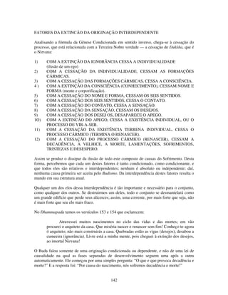 142
FATORES DA EXTINCÃO DA ORIGINAÇÃO INTERDEPENDENTE
Analisando a fórmula da Gênese Condicionada em sentido inverso, chega-se à cessação do
processo, que está relacionada com a Terceira Nobre verdade — a cessação de Dukkha, que é
o Nirvana:
1) COM A EXTINÇÃO DA IGNORÂNCIA CESSA A INDIVIDUALIDADE
(ilusão de um ego)
2) COM A CESSAÇÃO DA INDIVIDUALIDADE, CESSAM AS FORMAÇÕES
CÁRMICAS.
3) COM A CESSAÇÃO DAS FORMAÇÕES CÁRMICAS, CESSA A CONSCIÊNCIA.
4 ) COM A EXTINÇÃO DA CONSCIÊNCIA (CONHECIMENTO), CESSAM NOME E
FORMA (mente e corporificação).
5) COM A CESSAÇÃO DO NOME E FORMA, CESSAM OS SEIS SENTIDOS.
6) COM A CESSAÇÃO DOS SEIS SENTIDOS, CESSA O CONTATO.
7) COM A CESSAÇÃO DO CONTATO, CESSA A SENSAÇÃO.
8) COM A CESSAÇÃO DA SENSAÇÃO, CESSAM OS DESEJOS.
9) COM A CESSAÇÃO DOS DESEJ OS, DESAPARECE O APEGO.
1O) COM A EXTINCÃO DO APEGO, CESSA A EXISTÊNCIA INDIVIDUAL, OU O
PROCESSO DE VIR-A-SER.
11) COM A CESSAÇÃO DA EXISTÊNCIA TERRENA INDIVIDUAL, CESSA O
PROCESSO CÁRMICO (TERMINA O RENASCER).
12) COM A CESSAÇÃO DO PROCESSO CÁRMICO (RENASCER), CESSAM A
DECADÊNCIA, A VELHICE, A MORTE, LAMENTAÇÕES, SOFRIMENTOS,
TRISTEZAS E DESESPERO.
Assim se produz o dissipar da ilusão de todo este composto de causas do Sofrimento. Desta
forma, percebemos que cada um destes fatores é tanto condicionado, como condicionante, e
que todos eles são relativos e interdependentes; nenhum é absoluto ou independente; daí,
nenhuma causa primeira ser aceita pelo Budismo. Da interdependência destes fatores resulta o
mundo em sua estrutura atual.
Qualquer um dos elos dessa interdependência é tão importante e necessário para o conjunto,
como qualquer dos outros. Se destruirmos um deles, todo o conjunto se desmantelará como
um grande edifício que perde seus alicerces; assim, uma corrente, por mais forte que seja, não
é mais forte que seu elo mais fraco.
No Dhammapada temos os versículos 153 e 154 que esclarecem:
Atravessei muitos nascimentos no ciclo das vidas e das mortes; em vão
procurei o arquiteto da casa. Que miséria nascer e renascer sem fim! Conheço-te agora
ó arquiteto; não mais construirás a casa. Quebradas estão as vigas (desejos), desabou a
cumeeira (ignorância). Livre está a minha mente, pois cheguei à extinção dos desejos,
ao imortal Nirvana!
O Buda falou somente de uma originação condicionada ou dependente, e não de uma lei de
causalidade na qual as fases separadas de desenvolvimento seguem uma após a outra
automaticamente. Ele começou por uma simples pergunta: “O que e que provoca decadência e
morte?” E a resposta foi: “Por causa do nascimento, nós sofremos decadência e morte!”
 