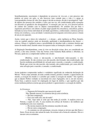 143
Semelhantemente, nascimento é dependente no processo de vir-a-ser, e este processo não
poderia ser posto em ação, se não houvesse uma vontade para a vida e o apego as
correspondentes formas de vida. Esse apego é devido ao desejo, devido à inextinguível “sede”
de objetos dos prazeres dos sentidos, e estes, por sua vez, são condicionados pelas sensações
em discernir as agradáveis das desagradáveis. A sensação, por sua vez, só é possível através
do contato dos sentidos com os objetos correspondentes. Os sentidos tem por base o
organismo psicofísico; este último só pode surgir quando há consciência, consciência, porém,
limitada na nossa forma individual de atividade egocêntrica, condicionada a inúmeras prévias
formas de existência, e essa atividade é somente possível enquanto estivermos presos à ilusão
de um eu em separado.
Assim, vemos que o único elo vulnerável — o desejo -, pela vigilância ou Plena Atenção,
vista no capítulo anterior, pode ser destruído, quebrando a interdependência dos fatores —
nidanas. Graças à vigilância temos a possibilidade de derrubar toda a estrutura ilusória que
temos do mundo atual, fazendo entrar em repouso todas as formações cármicas — samkhara.
A Originação Interdependente, como já visto na descrição acima, deve ser considerada um
círculo, e não uma corrente. Uma das formas como Gautama Buda definiu o Absoluto, ou
Nirvana, ajuda-nos a compreender melhor este círculo:
Bhikkhus, existe o não-nascido, o não-formado (não-causado), o não-
condicionado. Se não existisse esse não-nascido, não-formado, não-condicionado, não
haveria nenhuma possibilidade de salvação para o nascido, o causado, o condicionado.
Desde que existe um não-nascido, não-causado, não-condicionado, por causa dele há
uma salvação para o nascido, o causado, o condicionado.
Assim podemos compreender melhor o verdadeiro significado da conhecida declaração do
Mestre: “Neste corpo animado, de toda a minha estatura, postulo o mundo, o aparecimento do
mundo, a cessação do mundo e o caminho que conduz à cessação do mundo.” Isto significa
que as Quatro Nobres verdades se encontram nos cinco Agregados, isto é, em nós mesmos.
Nesta frase, a palavra mundo foi empregada em lugar de dukkha, o que significa que não
existe nenhuma potência externa que possa produzir o aparecimento e a cessação de dukkha.
As Estruturas
— Nagasena há formações que nascem do nada?
Não. Quando nascem, as estruturas têm já certa existência.
— Dá uma comparação.
— Esta casa onde está, saiu do nada?
— Não. Aqui nada se acha que não tenha já existido. A madeira estava na
floresta, a argila no solo. A casa resultou do esforço de homens e de mulheres que
trabalharam com esses materiais.
— Da mesma maneira não há estruturas nascidas do nada.
— Dá-me outra comparação.
— As sementes no solo germinam, crescem, tomam-se árvores que dão flores e
frutos. Essas árvores não saíram do nada. Já existiam sob a forma de sementes. Dá-se o
mesmo com as estruturas.
 