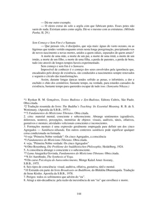 144
— Dá-me outro exemplo.
— O oleiro extrai do solo a argila com que fabricam potes. Esses potes não
saem do nada. Existiam antes como argila. Dá-se o mesmo com as estruturas. (Milinda
Panha, II, 29.)
Sem Começo e Sem Fim é o Samsara
— Que pensais vós, ó discípulos, que seja mais: águas do vasto oceano, ou as
lágrimas que tendes vertido enquanto errais nesta longa peregrinação, precipitando-vos
de novos nascimento a novas mortes, unidos a quem odiais, separados de quem amais?
A morte de uma mãe, a morte de um pai, a morte de uma irmã, a morte de um
irmão, a morte de um filho, a morte de uma filha, a perda de parentes, a perda de bens,
tudo isto através de longos tempos haveis experimentado.
Sem começo e sem fim é o Samsara.
Impossível de conhecer é o começo dos seres envolvidos pela ignorância que,
encadeados pelo desejo de existência, são conduzidos a nascimentos sempre renovados
e seguem o círculo das transformações.
Assim, durante longas épocas tendes sofrido as penas, o infortúnio, a dor e
enchido o chão dos cemitérios; bastante tempo, na verdade, para estardes cansados da
existência, bastante tempo para quererdes escapar de tudo isso. (Samyutta Nikaya.)
*1 Ryokan R. M. Gonçalves, Textos Budistas e Zen-Budistas, Editora Cultrix, São Paulo.
Obra citada.
*2 Tradução resumida do livro: The Buddha’s Teaching: Its Essential Meaning. R. B. de S.
Wettimuny. (Apostila da S.B.B., 1975.)
**3 Fundamentos do Misticismo Tibetano. Obra citada.
2. citta: material mental, consciente e subconsciente. Abrange sentimentos (agradáveis,
dolorosos, neutros), percepções, memórias de objetos: visuais, audíveis, táteis, olfativos,
gustativos e mentais; atividades volicionais conscientes e inconscientes.
3. Formações mentais é uma expressão geralmente empregada para definir um dos cinco
Agregados — Samkhara-skhanda. Em outros contextos samkhara pode significar qualquer
coisa condicionada ou formada.
*4 veja “Primeira Nobre verdade”: Os cinco Agregados, a consciência
*5 Fundamentos do Misticismo Tibetano. Obra citada.
4. veja, “Primeira Nobre verdade: Os cinco Agregados”
*6 Otto Rosenberg, Die Probleme der buddhistischen Philosophie, Heidelberg, 1924.
5. A consciência abrange o consciente e o subconsciente.
*7 Lama Anagarika Govinda, Fundamentos do Misticismo Tibetano. Obra citada.
**8 Sri Aurobindo, The Synthesis o/ Yoga.
*9 Do curso Psicologia do Autoconhecimento, Monge Kaled Amer Assrany,
S.B.B., 1975.
6. Seis tipos de consciência: visual, auditiva, olfativa, gustativa, tátil e mental.
*10 Extraído em parte do livro Broadcasts on Buddhism, do Bhikkhu Dhammapala. Tradução
de Irene Kistler. Apostila da S.B.B., 1978.
7. Perigos: todos os sofrimentos que advém do “eu”.
8. Atingi a não-decadência: pela razão da inexistência de um “eu” que envelhece e morre.
 
