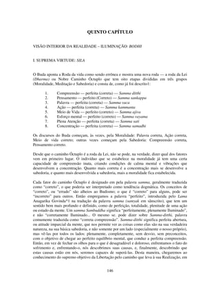 146
QUINTO CAPÍTULO
VISÃO INTERIOR DA REALIDADE – ILUMINAÇÃO: BODHI
I. SUPREMA VIRTUDE: SILA
O Buda aponta a Roda da vida como sendo errônea e mostra uma nova roda — a roda da Lei
(Dharma) ou Nobre Caminho Óctuplo que tem oito etapas divididas em três grupos
(Moralidade, Meditação e Sabedoria) e consta de, como já foi descrito1:
1. Compreensão — perfeita (correta) — Samma ditthi
2. Pensamento — perfeito (Correto) — Samma sankappa
3. Palavra — perfeita (correta) — Samma vaca
4. Ação — perfeita (correta) — Samma kammanta
5. Meio de Vida — perfeito (correto) — Samma ajiva
6. Esforço mental — perfeito (correto) — Samma vayama
7. Plena Atenção — perfeita (correta) — Samma sati
8. Concentração — perfeita (correta) — Samma samadhi
Os discursos do Buda começam, às vezes, pela Moralidade: Palavra correta, Ação correta,
Meio de vida correto; outras vezes começam pela Sabedoria: Compreensão correta,
Pensamento correto.
Desde que o caminho Óctuplo é a roda da Lei, não se pode, na verdade, dizer qual dos fatores
vem em primeiro lugar. O indivíduo que se estabelece na moralidade já tem uma certa
capacidade de compreensão inata, criando condições de calma mental e vibrações que
desenvolvem a concentração. Quanto mais correta é a concentração mais se desenvolve a
sabedoria, e quanto mais desenvolvida a sabedoria, mais a moralidade fica estabelecida.
Cada fator do caminho Óctuplo é designado em pela palavra samma, geralmente traduzida
como “correto”, o que poderia ser interpretado como tendência dogmática. Os conceitos de
“correto”, ou “errado” são alheios ao Budismo; o que é “correto” para alguns, pode ser
“incorreto” para outros. Então empregamos a palavra “perfeito”, introduzida pelo Lama
Anagarika Govinda*1 na tradução da palavra samma (samyak em sânscrito), que tem um
sentido bem mais profundo e definido, como de perfeição, totalidade, plenitude de uma ação
ou estado da mente. Um samma Sambuddha significa “perfeitamente, plenamente Iluminado”,
e não “corretamente Iluminado... O mesmo se. pode dizer sobre Samma-ditthi, palavra
comumente traduzida como “correta compreensão”. Samma-ditthi significa perfeita abertura,
ou atitude imparcial da mente, que nos permite ver as coisas como elas são na sua verdadeira
natureza, na sua básica sabedoria, e não somente por um lado (especialmente o nosso próprio),
mas vê-las por todos os lados: plenamente, completamente, sem desvio, sem preconceitos,
com o objetivo de chegar ao perfeito equilíbrio mental, que conduz a perfeita compreensão.
Então, em vez de fechar os olhos para o que é desagradável e doloroso, enfrentamos o fato do
sofrimento e, enfrentando-o, nós descobrimos suas causas, e, finalmente, descobrindo que
estas causas estão em nós, seremos capazes de superá-las. Desta maneira, chegaremos ao
conhecimento do supremo objetivo da Libertação pelo caminho que leva à sua Realização, em
 
