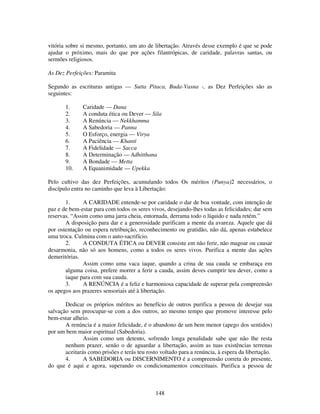 148
vitória sobre si mesmo, portanto, um ato de libertação. Através desse exemplo é que se pode
ajudar o próximo, mais do que por ações filantrópicas, de caridade, palavras santas, ou
sermões religiosos.
As Dez Perfeições: Paramita
Segundo as escrituras antigas — Sutta Pitaca, Buda-Vasna -, as Dez Perfeições são as
seguintes:
1. Caridade — Dana
2. A conduta ética ou Dever — Sila
3. A Renúncia — Nekkhamma
4. A Sabedoria — Panna
5. O Esforço, energia — Virya
6. A Paciência — Khanti
7. A Fidelidade — Sacca
8. A Determinação — Adhitthana
9. A Bondade — Metta
10. A Equanimidade — Upekka
Pelo cultivo das dez Perfeições, acumulando todos Os méritos (Punya)2 necessários, o
discípulo entra no caminho que leva à Libertação:
1. A CARIDADE entende-se por caridade o dar de boa vontade, com intenção de
paz e de bem-estar para com todos os seres vivos, desejando-lhes todas as felicidades; dar sem
reservas. “Assim como uma jarra cheia, entornada, derrama todo o líquido e nada retém.”
A disposição para dar e a generosidade purificam a mente da avareza. Aquele que dá
por ostentação ou espera retribuição, reconhecimento ou gratidão, não dá, apenas estabelece
uma troca. Culmina com o auto-sacrifício.
2. A CONDUTA ÉTICA ou DEVER consiste em não ferir, não magoar ou causar
desarmonia, não só aos homens, como a todos os seres vivos. Purifica a mente das ações
demeritórias.
Assim como uma vaca iaque, quando a crina de sua cauda se embaraça em
alguma coisa, prefere morrer a ferir a cauda, assim deves cumprir teu dever, como a
iaque para com sua cauda.
3. A RENÚNCIA é a feliz e harmoniosa capacidade de superar pela compreensão
os apegos aos prazeres sensoriais até à libertação.
Dedicar os próprios méritos ao benefício de outros purifica a pessoa de desejar sua
salvação sem preocupar-se com a dos outros, ao mesmo tempo que promove interesse pelo
bem-estar alheio.
A renúncia é a maior felicidade, é o abandono de um bem menor (apego dos sentidos)
por um bem maior espiritual (Sabedoria).
Assim como um detento, sofrendo longa penalidade sabe que não lhe resta
nenhum prazer, senão o de aguardar a libertação, assim as tuas existências terrenas
aceitarás como prisões e terás teu rosto voltado para a renúncia, à espera da libertação.
4. A SABEDORIA ou DISCERNIMENTO é a compreensão correta do presente,
do que é aqui e agora, superando os condicionamentos conceituais. Purifica a pessoa de
 