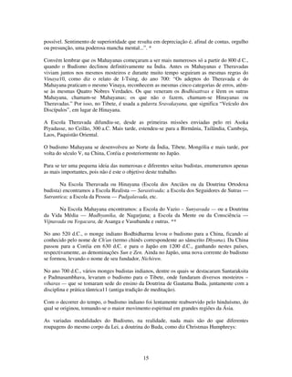 15
possível. Sentimento de superioridade que resulta em depreciação é, afinal de contas, orgulho
ou presunção, uma poderosa mancha mental...”. *
Convém lembrar que os Mahayanas começaram a ser mais numerosos só a partir do 800 d C.,
quando o Budismo declinou definitivamente na Índia. Antes os Mahayanas e Theravadas
viviam juntos nos mesmos mosteiros e durante muito tempo seguiram as mesmas regras do
Vinaya10, como diz o relato de I-Tsing, do ano 700: “Os adeptos do Theravada e do
Mahayana praticam o mesmo Vinaya, reconhecem as mesmas cinco categorias de erros, atêm-
se às mesmas Quatro Nobres Verdades. Os que veneram os Bodhisattvas e lêem os sutras
Mahayana, chamam-se Mahayanas; os que não o fazem, chamam-se Hinayanas ou
Theravadas.” Por isso, no Tibete, é usada a palavra Sravakayana, que significa “Veículo dos
Discípulos”, em lugar de Hinayana.
A Escola Theravada difundiu-se, desde as primeiras missões enviadas pelo rei Asoka
Piyadasse, no Ceilão, 300 a.C. Mais tarde, estendeu-se para a Birmânia, Tailândia, Camboja,
Laos, Paquistão Oriental.
O budismo Mahayana se desenvolveu ao Norte da Índia, Tibete, Mongólia e mais tarde, por
volta do século V, na China, Coréia e posteriormente no Japão.
Para se ter uma pequena ideia das numerosas e diferentes seitas budistas, enumeramos apenas
as mais importantes, pois não é este o objetivo deste trabalho.
Na Escola Theravada ou Hinayana (Escola dos Anciãos ou da Doutrina Ortodoxa
budista) encontramos a Escola Realista — Sarastivada; a Escola dos Seguidores de Sutras —
Sutrantica; a Escola da Pessoa — Pudgalavada, etc.
Na Escola Mahayana encontramos: a Escola do Vazio – Sunyavada — ou a Doutrina
da Vida Média — Madhyanika, de Nagarjuna; a Escola da Mente ou da Consciência —
Vijnavada ou Yogacara, de Asanga e Vasubandu e outras. **
No ano 520 d.C., o monge indiano Bodhidharma levou o budismo para a China, ficando aí
conhecido pelo nome de Ch'an (termo chinês correspondente ao sânscrito Dhyana). Da China
passou para a Coréia em 630 d.C. e para o Japão em 1200 d.C., ganhando nestes países,
respectivamente, as denominações Sun e Zen. Ainda no Japão, uma nova corrente do budismo
se formou, levando o nome de seu fundador, Nichiren.
No ano 700 d.C., vários monges budistas indianos, dentre os quais se destacaram Santaraksita
e Padmasambhava, levaram o budismo para o Tibete, onde fundaram diversos mosteiros –
viharas — que se tomaram sede do ensino da Doutrina de Gautama Buda, juntamente com a
disciplina e prática tântrica11 (antiga tradição de meditação).
Com o decorrer do tempo, o budismo indiano foi lentamente reabsorvido pelo hinduísmo, do
qual se originou, tomando-se o maior movimento espiritual em grandes regiões da Ásia.
As variadas modalidades do Budismo, na realidade, nada mais são do que diferentes
roupagens do mesmo corpo da Lei, a doutrina do Buda, como diz Christmas Humphreys:
 