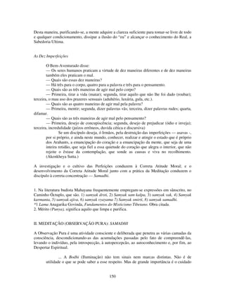 150
Desta maneira, purificando-se, a mente adquire a clareza suficiente para tomar-se livre de todo
e qualquer condicionamento, dissipar a ilusão do “eu” e alcançar o conhecimento do Real, a
Sabedoria Ultima.
As Dez Imperfeições
O Bem-Aventurado disse:
— Os seres humanos praticam a virtude de dez maneiras diferentes e de dez maneiras
também eles praticam o mal.
— Quais são essas dez maneiras?
— Há três para o corpo, quatro para a palavra e três para o pensamento.
— Quais são as três maneiras de agir mal pelo corpo?
— Primeira, tirar a vida (matar); segunda, tirar aquilo que não lhe foi dado (roubar);
terceira, o mau uso dos prazeres sensuais (adultério, luxúria, gula, etc.).
— Quais são as quatro maneiras de agir mal pela palavra?
— Primeira, mentir; segunda, dizer palavras vãs; terceira, dizer palavras rudes; quarta,
difamar.
— Quais são as três maneiras de agir mal pelo pensamento?
— Primeira, desejo de concupiscência; segunda, desejo de prejudicar (ódio e inveja);
terceira, incredulidade (juízos errôneos, duvida cética e discursiva)
Se um discípulo deseja, ó Irmãos, pela destruição das imperfeições — asavas -,
por si próprio, e ainda neste mundo, conhecer, realizar e atingir o estado que é próprio
dos Arahants, a emancipação do coração e a emancipação da mente, que seja de uma
inteira retidão, que seja fiel a essa quietude do coração que alegra o interior, que não
rejeite o êxtase da contemplação, que sonde as causas e viva no recolhimento.
(Akenkheya Sutta.)
A investigação e o cultivo das Perfeições conduzem à Correta Atitude Moral; e o
desenvolvimento da Correta Atitude Moral junto com a prática da Meditação conduzem o
discípulo à correta concentração — Samadhi.
1. Na literatura budista Mahayana frequentemente empregam-se expressões em sânscrito, no
Caminho Óctuplo, que são. 1) samyak drsti, 2) Samyak sam kalpa, 3) samyak vak, 4) Samyak
karmanta, 5) samyak ajiva, 6) samyak vyayama 7) Samyak smirti, 8) samyak samadhi.
*1 Lama Anagarika Govinda, Fundamentos do Misticismo Tibetano. Obra citada.
2. Mérito (Punya), significa aquilo que limpa e purifica.
II. MEDITAÇÃO (OBSERVAÇÃO PURA): SAMADHI
A Observação Pura é uma atividade consciente e deliberada que penetra as várias camadas da
consciência, descondicionando-as das acumulações passadas pelo fato de compreendê-las,
levando o indivíduo, pela introspecção, à autopercepcão, ao autoconhecimento e, por fim, ao
Despertar Espiritual.
... A Bodhi (Iluminação) não tem sinais nem marcas distintas. Não é de
utilidade o que se pode saber a esse respeito. Mas de grande importância é o cuidado
 