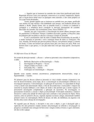 152
— Aqueles que se instruem no caminho são como ferro purificado pela fusão.
Repetindo diversas vezes essa operação, removem-se as escórias (impurezas); depois,
que se façam desse metal vasos ou quaisquer outro utensílio, e eles serão próprios ao
uso a que forem destinados.
Assim, quando aqueles que se instruem no caminho tem, por etapas, purificado
suas mentes de toda mácula e tem trabalhado com energia, sem nenhuma dúvida eles
obterão a Bodhi. Doutra forma, eles se tornarão tristes e a tristeza os conduzirá à
corrupção e a influência dessa corrupção os desviará inteiramente do caminho.
Desviados do caminho, eles acumularão carma. (Sutra XXXIV.) *3
Ananda, por que é necessária a concentração da mente (Plena Atenção) antes
de guardarmos os Preceitos? Porque é também necessário guardar os Preceitos antes
de podermos pôr em prática o dhyana e alcançar o estado de Samadhi.
É este o ensinamento claro de todos os Budas Bem-Aventurados do passado, é
a minha instrução no presente e será a instrução futura de todos os Tathagatas. Por
isso, Ananda, um homem que procura praticar dhyana, sem primeiro atingir o controle
da mente, é como um homem que procura fazer pão com massa de areia. Pode esse
homem fazer o que quiser, e o seu pão nada mais será que areja quente. (Surangama
Sutra.)
Os Diferentes Graus de Dhyana
No estado de absorção mental — dhyana — acham-se presentes cinco elementos cooperativos,
a saber:
1. Reflexão, Raciocínio ou Discriminação — Vitaka
2. Investigação ou Pesquisa — Vicara
3. Alegria extática ou êxtase — Piti
4. Felicidade, Paz — Sukkha
5. Unificação ou Uniorientação — Ekagatta
Quando esses estados mentais encontram-se completamente desenvolvidos, surge a
Equanimidade — Upekka.
No primeiro grau de dhyana acham-se presentes os cinco estados mentais cooperativos em
fase de desenvolvimento; nesta etapa, dá-se a concentração na discriminação (reflexão) e na
investigação (pesquisa). A discriminação, ou aplicação do raciocínio, é a capacidade de dirigir
e fixar a mente num determinado objeto, a fim de descondicionar e transcender o impacto do
sensorial às reações habituais a este objeto, de modo a não permitir que a mente vagueie. O
pensamento investigador complementa a aplicação do raciocínio. Na investigação, os
pensamentos focalizam e cercam o objeto já discriminado. O discípulo neutraliza o intelecto
discursivo e adota uma atitude de observação mais confiante e mais próxima do objeto. Desta
maneira, entra no primeiro dhyana, segundo algumas escrituras antigas, denominado também
primeiro transe ou contemplação, liberto do desejo, do ódio, da indolência, da angustia e da
duvida cética (sem o desejo de investigação).
No segundo grau de dhyana, o discípulo é uno com o objeto, o que é alcançado após a
supressão dos dois primeiros estados mentais (discriminação ou reflexão e investigação ou
pesquisa), resultando uma sensação de bem-estar e alegria extática (êxtase), à qual, entretanto,
ele não se deve apegar.
 