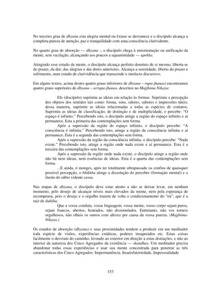 153
No terceiro grau de dhyana esta alegria mental ou êxtase se desvanece e o discípulo alcança a
completa pureza de atenção, paz e tranquilidade com uma consciência clarividente.
No quarto grau de absorção — dhyana -, o discípulo chega à uniorientação ou unificação da
mente, sem vacilação, alcançando aos poucos a equanimidade — upekka.
Atingindo esse estado da mente, o discípulo alcança perfeito domínio de si mesmo, liberta-se
do prazer, da dor, das alegrias e das dores anteriores. Alcança a serenidade, liberto do prazer e
sofrimento, num estado de clarividência que transcende o intelecto discursivo.
Em alguns textos, acima destes quatro graus inferiores de dhyana – rupa-jhanas) encontramos
quatro graus superiores de dhyana – arrupa-jhanas, descritos no Majjhima Nikaya:
Ele (discípulo) suprimiu as ideias em relação às formas. Suprimiu a percepção
dos objetos dos sentidos tais como: forma, sons, odores, sabores e impressões táteis;
dessa maneira, suprimiu as ideias relacionadas a todas as espécies de contatos.
Suprimiu as ideias de classificação, de distinção e de multiplicidade, e percebe: “O
espaço é infinito.” Percebendo isto, o discípulo atinge a região do espaço infinito e aí
permanece. Esta a primeira das contemplações sem forma.
Após a supressão da região do espaço infinito, o discípulo percebe: “A
consciência é infinita.” Percebendo isto, atinge a região da consciência infinita e aí
permanece. Esta é a segunda das contemplações sem forma.
Após a supressão da região da consciência infinita, o discípulo percebe: “Nada
existe.” Percebendo isto, atinge a região onde nada existe e aí permanece. Esta é a
terceira das contemplações sem forma.
Após a supressão da região onde nada existe, o discípulo atinge a região onde
não há nem ideias, nem essências de ideias. Esta é a quarta das contemplações sem
forma.
...E ainda, ó monges, após ter totalmente ultrapassado os confins de quaisquer
possível percepção, o bhikkhu atinge a dissolução do perceber (formação mental) e a
ilusão do sábio vidente cessa.
Nas etapas de dhyana, o discípulo deve estar atento a não se deixar levar, em nenhum
momento, pelo desejo de alcançar níveis mais elevados da mente, nem pela esperança de
recompensa, pois o desejo e o orgulho trazem de volta o condicionamento do “eu”, que é a
raiz de dukkha.
Que a vossa conduta, vossa linguagem, vossa mente, vosso corpo sejam puros,
sejam francos, abertos, honrados, não dissimulados. Entretanto, não vos torneis
orgulhosos, não olheis os outros com altivez per causa da vossa pureza. (Majjhima-
Nikaya.)
Os estados de absorção (dhyana) e suas proximidades tendem a produzir em um meditador
toda espécie de visões, experiências extáticas, poderes insuperados etc. Estas coisas
facilmente o desviam do caminho, levando ao exterior em direção a estas distrações, e não ao
interior da natureza dos Cinco Agregados da existência — skandhas. Um meditador precisa
abandonar todas essas experiências e usar sua mente concentrada para penetrar as três
características dos Cinco Agregados: Impermanência, Insatisfatoriedade, Impessoalidade
 