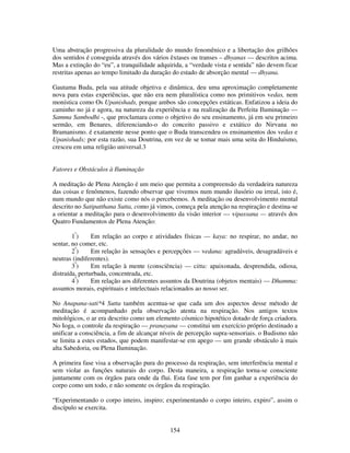 154
Uma abstração progressiva da pluralidade do mundo fenomênico e a libertação dos grilhões
dos sentidos é conseguida através dos vários êxtases ou transes – dhyanas — descritos acima.
Mas a extinção do “eu”, a tranquilidade adquirida, a “verdade vista e sentida” não devem ficar
restritas apenas ao tempo limitado da duração do estado de absorção mental — dhyana.
Gautama Buda, pela sua atitude objetiva e dinâmica, deu uma aproximação completamente
nova para estas experiências, que não era nem pluralística como nos primitivos vedas, nem
monística como Os Upanishads, porque ambos são concepções estáticas. Enfatizou a ideia do
caminho no já e agora, na natureza da experiência e na realização da Perfeita Iluminação —
Samma Sambodhi -, que proclamara como o objetivo do seu ensinamento, já em seu primeiro
sermão, em Benares, diferenciando-o do conceito passivo e extático do Nirvana no
Bramanismo. é exatamente nesse ponto que o Buda transcendeu os ensinamentos dos vedas e
Upanishads; por esta razão, sua Doutrina, em vez de se tomar mais uma seita do Hinduísmo,
cresceu em uma religião universal.3
Fatores e Obstáculos à Iluminação
A meditação de Plena Atenção é um meio que permita a compreensão da verdadeira natureza
das coisas e fenômenos, fazendo observar que vivemos num mundo ilusório ou irreal, isto é,
num mundo que não existe como nós o percebemos. A meditação ou desenvolvimento mental
descrito no Satipatthana Sutta, como já vimos, começa pela atenção na respiração e destina-se
a orientar a meditação para o desenvolvimento da visão interior — vipassana — através dos
Quatro Fundamentos de Plena Atenção:
1º
) Em relação ao corpo e atividades físicas — kaya: no respirar, no andar, no
sentar, no comer, etc.
2º
) Em relação às sensações e percepções — vedana: agradáveis, desagradáveis e
neutras (indiferentes).
3º
) Em relação à mente (consciência) — citta: apaixonada, desprendida, odiosa,
distraída, perturbada, concentrada, etc.
4º
) Em relação aos diferentes assuntos da Doutrina (objetos mentais) — Dhamma:
assuntos morais, espirituais e intelectuais relacionados ao nosso ser.
No Anapana-sati*4 Sutta também acentua-se que cada um dos aspectos desse método de
meditação é acompanhado pela observação atenta na respiração. Nos antigos textos
mitológicos, o ar era descrito como um elemento cósmico hipotético dotado de força criadora.
No Ioga, o controle da respiração — pranayana — constitui um exercício próprio destinado a
unificar a consciência, a fim de alcançar níveis de percepção supra-sensoriais. o Budismo não
se limita a estes estados, que podem manifestar-se em apego — um grande obstáculo à mais
alta Sabedoria, ou Plena Iluminação.
A primeira fase visa a observação pura do processo da respiração, sem interferência mental e
sem violar as funções naturais do corpo. Desta maneira, a respiração torna-se consciente
juntamente com os órgãos para onde da flui. Esta fase tem por fim ganhar a experiência do
corpo como um todo, e não somente os órgãos da respiração.
“Experimentando o corpo inteiro, inspiro; experimentando o corpo inteiro, expiro”, assim o
discípulo se exercita.
 