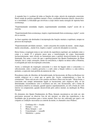 155
A segunda fase é o acalmar de todas as funções do corpo, através da respiração consciente.
Deste estado de perfeito equilíbrio mental e físico, resultando harmonia interior, desenvolve-
se a serenidade e a felicidade que envolvem o corpo inteiro numa sensação de suprema bem-
aventurança.
“Experimentando serenidade, inspiro; experimentando serenidade, expiro” assim ele se
exercita.
“Experimentando bem-aventurança, inspiro; experimentando bem-aventurança, expiro”, assim
ele se exercita.
As fases seguintes são destinadas à incorporação das funções mentais e espirituais, sempre no
processo da respiração.
“Experimentando atividades mentais... sendo consciente dos estados da mente... mente alegre,
mente concentrada..., mente livre, inspiro e expiro”, assim ele (discípulo) se exercita.
Desta forma a respiração toma-se um veículo de experiência espiritual, um mediador entre o
corpo e a mente. É o primeiro passo para a transformação do corpo, funcionando
inconscientemente, num veículo ou instrumento para o perfeito desenvolvimento da mente
iluminada. Em suma, o texto diz que o aperfeiçoamento dos Quatro Fundamentos da Plena
Atenção, isto é, corpo, sensações, mente ou consciência, e objetos ou ideias sobre a Doutrina,
é conseguido por meio da respiração consciente.
Assim, a realização da respiração consciente é o meio de ligação entre o consciente e o
subconsciente, entre a matéria grosseira e a sutil, entre a função volitiva e a não-volitiva,
portanto, a expressão mais perfeita da natureza da vida.
Procedemos todos do Absoluto, do Incondicionado, do Inconsciente, de Deus ou Brahman (no
sentido religioso) ou o nome que se queira dar. Assim, compreendemos a frase do
cristianismo: “Deus está em nós e nós estamos em Deus e Deus está em tudo.” Desta forma, o
consciente está sempre intimamente ligado ao inconsciente, pois origina-se dele; só em
determinadas circunstâncias vem à existência em nós, este inconsciente, sob a forma de
consciência intuitiva ou intuição, quando aparece espontaneamente, ou sob a forma de visão
interior ou compreensão, quando desenvolvido pelo cultivo mental, ou meditação da Plena
Atenção.
Os elementos dos Quatro Fundamentos da Plena Atenção encontram-se em todo ser; não
precisamos procurar ou observar fora de nós mesmos, ou além das experiências e das
faculdades que já possuímos para o treino mental. Para isso são cultivadas por igual e em
conjunto as condições necessárias ao controle da mente, os chamados cinco Poderes:
1. Confiança (fé) — Sradda
2 Energia — virya
3. Plena Atenção — sati
4. Concentração — samadhi
5. Sabedoria — panna
 