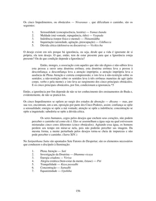 156
Os cinco Impedimentos, ou obstáculos — Nivaranas -, que dificultam o caminho, são os
seguintes:
1. Sensualidade (concupiscência, luxúria) — Yamacchanda
2. Maldade (má vontade, repugnância, ódio) — Vyapada
3. Indolência (torpor físico e mental) — Thinamiddba
4. Inquietação (ansiedade, agitação, preocupação) — Uddhacca
5. Dúvida cética (defensiva ou discursiva) — Vicikiccha
O desejo existe em nós porque há ignorância, ou seja, desde que a vida é ignorante de si
própria, ela tem desejo. O que, então, tem de estar presente para que a Ignorância esteja
presente? Ou de que condição depende a Ignorância?
Então, monges, a associação com aqueles que não são dignos e não-sábios leva
esta pessoa a ouvir uma doutrina errônea; esta doutrina errônea leva a pessoa à
desconfiança; a desconfiança leva a atenção imprópria; a atenção imprópria leva a
ausência de Plena Atenção e correta compreensão; e isto leva à não-restrição sobre os
sentidos; a não-restrição sobre os sentidos leva à três errôneas maneiras de agir (pelo
corpo, verbo e pela mente); e isto leva ao surgimento dos cinco principais obstáculos.
E os cinco principais obstáculos, por fim, condicionam a ignorancia.*5
Então, a ignorância por fim depende de não se ter conhecimento dos ensinamentos do Buda e,
evidentemente, de não se praticá-los.
Os cinco Impedimentos se opõem ao surgir dos estados de absorção — dhyana — mas, por
sua vez, encontram, um a um, oposição por parte dos Cinco Poderes, assim: confiança se opõe
a sensualidade; energia se opõe a má vontade; atenção se opõe a indolência; concentração se
opõe a inquietude; sabedoria se opõe a dúvida cética.
Os seres humanos, cegos pelos desejos que enchem seus corações, não podem
perceber o caminho tal como ele é. Eles se assemelham a água suja na qual estivessem
misturadas cinco cores diferentes (cinco obstáculos). Agitando essa água, os homens
perdem seu tempo em mirar-se nela, pois não poderão perceber sus imagem. Da
mesma forma, a mente perturbada pelos desejos torna-se cheia de impurezas e não
pode perceber o caminho. (Sutra XIV.)
No Satipatthana Sutta são apontados Sete Fatores do Despertar; são os elementos necessários
que conduzem o discípulo à Iluminação:
1. Plena Atenção — Sati
2. Investigação da Doutrina — Dhamma-vicaya
3. Energia criadora — Viriya
4. Alegria extática (bem-estar da mente, êxtase) — Piti
5. Tranquilidade — Kaya passadhi
6. Concentração — Samadhi
7. Equanimidade — Upekkha
 