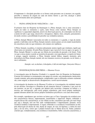 157
O importante é o discípulo perceber se os fatores estão presentes em si mesmos; em seguida,
perceber a natureza da origem de cada um destes fatores e, por fim, alcançar o pleno
desenvolvimento deles até à perfeição.
1. PLENA ATENÇÃO OU VIGILÂNCIA — Sati
O primeiro fator do Despertar da Iluminação é a Plena Atenção, isto é, estar consciente e
atento em todos os momentos e ações, tanto físicas como mentais. Plena Atenção ou
vigilância é a capacidade adquirida, através da observação passiva, de contemplar sem desviar
a mente de tudo o que surge, desenvolve e desaparece: objetos, fatos, emoções, pensamentos;
de modo a termos a possibilidade de perceber sua verdadeira natureza.
A Plena Atenção Mental é necessária em todos os momentos; é o guarda, o vigia da mente;
quando o indivíduo está em Plena Atenção mental a mente jamais cai em estado insatisfatório
de consciência; toda vez que rotulamos, nós estamos em vigilância.
A Plena Atenção, na prática, é estarmos plenamente atentos àquilo que rotulamos, àquilo que
observamos no momento. Só pela Plena Atenção é que é possível viver no aqui e no agora. A
Plena Atenção Mental é a arma que nos liberta da escravidão do passado e do futuro. Toda
vez que a nossa mente se perde na memória do passado e em especulações a respeito do futuro
é porque, naquele momento, a Plena Atenção mental falhou; naquele momento, pela
inexistência da Plena Atenção mental, nós nos tomamos escravos do passado, ou do futuro, e
isto é sofrimento.
Atenção: sati, eu declaro, ó discípulos, é útil em todo lugar. (Samyutta-Nikaya.)
2. INVESTIGAÇÃO DA DOUTRINA — Dhamma-Vicaya
A investigação pura da Doutrina (Verdade) é o segundo fator do Despertar da Iluminação.
Consiste em examinar os ensinamentos sem apego ou aversão, sem interpretações intelectuais,
visando somente, pela autocontemplação, compreender o que os diferentes assuntos realmente
são, como surgem, se desenvolvem e desaparecem, e assim sucessivamente.
A investigação da doutrina ou do Dhamma,*6 refere-se à investigações da realidade interior
de nós mesmos. Investiga-se a Doutrina de três maneiras básicas: a primeira, é por ouvir de
um instrutor, ou por ler; a segunda, por deduzir pelo raciocínio, comparar ou refletir; e a
terceira, por introspecção, pela nossa própria experiência, pela nossa própria meditação,
quando entramos dentro dos nossos próprios fenômenos psicofísicos e nos auto-observamos.
Por exemplo, suponhamos que ouvimos ou lemos que os Cinco Agregados da existência tem
três características básicas, impermanente, insatisfatória e impessoal. Depois, refletindo a
respeito dessas três características, se são válidas ou não, concluímos que tudo, por mais longa
que seja a duração, terá um fim; tudo verdadeiramente é impermanente; portanto, nossa
existência também é impermanente. A seguir, refletindo se a existência é insatisfatória ou não,
pela observação do drama da vida, drama de sangue, de suor, de lágrimas, a vitória do mais
apto, a lei da selva, vemos que o próprio homem não se liberta dessa lei. Então, podemos
concluir que, verdadeiramente, esta existência é insatisfatória. Sobre a terceira característica, a
 