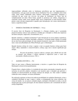 158
impessoalidade, refletindo sobre os fenômenos psicofísicos que são impermanentes e
insatisfatórios, será que existe um dono desses fenômenos? Eu sou o verdadeiro dono deste
corpo, desta mente? Refletindo desta maneira, observando, comparando, chegamos à
conclusão de que existe um vir-a-ser, um grupo de fenômenos em fluxo; não há
verdadeiramente um dono. Desta forma, quando as premissas são válidas, chegaremos à
conclusão correta; então, nesta segunda etapa, nossa compreensão se torna bastante sólida;
porem a mais elevada compreensão é quando, pela introspecção, nós vemos interiormente e
temos a experiência direta.
3. ENERGIA CRIADORA OU ESFORÇO — Viriya
O terceiro fator do Despertar da Iluminação é a Energia criadora, que é acumulada
progressivamente; toma-se mais poderosa à medida que o discípulo se liberta das impurezas
da mente (emoções, impressões, ressentimentos, etc.).
Quando sentirmos a validade da Doutrina*7 pela introspecção na nossa própria experiência,
isto nos trará satisfação, alegria, felicidade, confiança e, ao mesmo tempo, energia, no sentido
de nos dar forcas para prosseguir, de uma maneira incansável, mais para a frente penetrando
mais e mais nesta Realidade até à Plena Perfeição, que é a Iluminação.
Quando fazemos esforço de evitar e superar o mal, ou quando fazemos esforço para fazer
surgir o Bem, mantendo-o e desenvolvendo-o, esforço, aqui, tem o mesmo significado que
energia.
De posse da paciência, é preciso cultivar a energia, pois a Bodhi tem sua sede
na energia; sem energia, o mérito espiritual é impossível como o vento sem
movimento. (Bodhicaryavatara, VII-1.)
4 ALEGRIA EXTÁTICA — Piti
Toda vez que vemos o Dharma interiormente, o terceiro e o quarto fator do Despertar da
Iluminação se desenvolvem paralelamente.
O quarto fator, a alegria extática, é o resultado de uma mente concentrada e tranquila, que não
raciocina em proveito próprio, tomando-se um incentivo para o discípulo que percorre o
caminho no desenvolvimento da energia (esforço) da atenção, etc. Este estado é também
conhecido como exaltação, ou êxtase arrebatador.
Na realização espiritual, na busca da senda na possibilidade da verdadeira Iluminação, existe a
verdadeira felicidade no aqui e agora; a mente, se desapegando das coisas materiais, das
coisas do mundo, vai, aos poucos, achando alegria, satisfação e felicidade na senda, e esta dá
energia para que se possa prosseguir, de uma maneira incansável, até o coroamento de todo o
esforço dispendido.
 