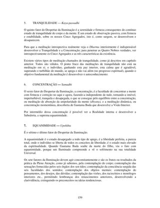 159
5. TRANQUILIDADE — Kaya-passadhi
O quinto fator do Despertar da Iluminação é a serenidade e firmeza consequentes do contínuo
estado de tranquilidade do corpo e da mente. É um estado de observação passiva, com firmeza
e estabilidade, sobre os nossos Cinco Agregados, isto é, como surgem, se desenvolvem e
desaparecem.
Para que a meditação introspectiva realmente veja o Dharma interiormente é indispensável
desenvolver a Tranquilidade e a Concentração; para penetrar as Quatro Nobres verdades, ver
introspectivamente os Cinco Agregados e as três características da existência.
Existem vários tipos de meditação chamados de tranquilidade, como já descritos em capítulo
anterior. Todos são válidos. O ponto fraco das meditações de tranquilidade não está na
meditação em si; o indivíduo, ganhando esta paz interior, esta calma que é agradável,
superando o turbilhão do mundo, se apega e não vai além (no progresso espiritual), quando o
objetivo fundamental da meditação é desenvolver o autoconhecimento.
6. CONCENTRAÇÃO — Samadhi
O sexto fator do Despertar da Iluminação, a concentração, é a faculdade de concentrar a mente
com firmeza e correção no aqui e agora, fazendo-a independente de tudo, tornando-a imóvel,
imperturbável, tranquila e desapegada, o que se consegue pelo equilíbrio entre a concentração,
ou meditação de absorção da unipolaridade da mente (dhyana), e a meditação dinâmica, ou
concentração momentânea, descoberta de Gautama Buda que desenvolve a Visão Interior.
Por intermédio dessa concentração é possível ver a Realidade interna e desenvolver a
Sabedoria, a suprema equanimidade.
7. EQUANIMIDADE — Upekkha
É o sétimo e último fator do Despertar da Iluminação.
A equanimidade é o estado desapegado a todo tipo de apego, é a liberdade perfeita, a pureza
total, onde o indivíduo se liberta de todos os conceitos de liberdade; é o estado mais elevado
da espiritualidade. Quando Gautama Buda soube da morte do filho, viu o fato com
equanimidade, porque um Iluminado compreende e vê o sofrimento na sua totalidade
Universal.
Os sete fatores da Iluminação devem agir concomitantemente e são os frutos ou resultados da
prática da Plena Atenção, como já sabemos, pela contemplação do corpo; contemplação das
sensações fornecidas pelos seis órgãos dos sen tidos; contemplação da consciência surgida das
seis faculdades dos sentidos; contemplação dos objetos mentais: contemplação do
pensamentos, dos desejos, das dúvidas; contemplação das visões, dos raciocínios e monólogos
interiores etc., permitindo lembranças dos renascimentos anteriores, desenvolvendo a
clarividência, extinguindo os preconceitos ou ideias tendenciosas.
 