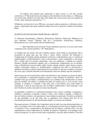 16
“O símbolo mais perfeito para representar as duas escolas é o de dois círculos
concêntricos. O Theravada forma um compacto e bem definido círculo interno, e o Mahayana
um círculo mais nebuloso em torno dele. Este último não é uma escola, mas um conjunto de
escolas, todas altamente especulativas.” *1
O Budismo, no decorrer de seus 2500 anos, aos poucos adotou numerosos e diferentes cultos,
rituais e superstições que quase nenhuma relação tem com os preceitos originais de Gautama
Buda.
OS RÓTULOS NÃO DEVEM CONDICIONAR A MENTE
As diferentes denominações, Judaísmo, Bramanismo, Budismo (Theravada, Mahayana em
suas diferentes formas: Tibetano, Zen etc.), Cristianismo (Catolicismo, Ortodoxo,
Protestantismo etc.) como rótulos não são fundamentais.
“— Que importância tem um nome? O que chamamos uma rosa, se tivesse outro nome
continuaria com o mesmo perfume.” (W. Shakespeare.)
A Verdade não tem rótulos. Ela não é budista, judaica, cristã, hindu ou muçulmana. Não é
monopólio de quem quer que seja. Estes e outros rótulos sectários são obstáculos à
Compreensão da Verdade, porque germinam no homem o individualismo, que é o espírito da
separatividade e condicionamentos, como os preconceitos e outros, prejudiciais a sua mente.
Isto é valido tanto em assuntos intelectuais, como em espirituais, e também nas relações
humanas. Quando encontramos alguém, não o consideramos simplesmente um ser humano.
Logo o identificamos com um rótulo: inglês, francês, alemão, japonês, judeu, branco ou preto,
católico, protestante, budista etc. Imediatamente o julgamos com todos os preconceitos e
atributos associados ao rótulo condicionado em nossa mente. E, não raro, acontece, na maioria
das vezes, que o referido indivíduo está inteiramente isento dos atributos que lhe conferimos.
Apaixonamo-nos de tal modo pelos rótulos discriminativos, que chegamos ao ponto de aplicá-
los às qualidades e sentimentos humanos comuns a todos. Falamos de diferentes “tipos” de
caridade como, por exemplo, a caridade budista, ou a caridade cristã e desprezamos os outros
tipos de caridade. No entanto, a caridade não pode ser sectária, pois se o for, já não é mais
caridade. A caridade é a caridade e nada mais; não é nem budista, nem cristã, hindu ou
muçulmana. o amor de uma mãe para com seu filho é simplesmente o amor maternal, e este
não é budista ou cristão, nem pode ter outras classificações.
As qualidades, os defeitos e os sentimentos humanos como o amor, a caridade, a compaixão, a
tolerância, a paciência, a amizade, o desejo, o ódio, a má vontade, o orgulho, a vaidade etc.
não são rótulos sectários e não pertencem a uma religião em particular. O mérito ou demérito
de uma qualidade, ou de uma falta, não se engrandece nem diminui pelo fato de ser
encontrada num homem de uma determinada religião, ou mesmo sem nenhuma.
Para quem procura a Verdade, não é importante saber de onde vem uma determinada ideia, ou
qual a sua origem, nem é necessário saber se o ensinamento provém deste ou daquele mestre;
o essencial é vê-la e compreendê-la. No Budismo não há dogmas; a dúvida cética é um dos
impedimentos à clara compreensão da Verdade, do progresso espiritual, ou de qualquer outra
forma de progresso. As raízes do mal estão na ignorância, causa das ideias errôneas. É um fato
 