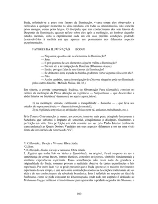 160
Buda, referindo-se a estes sete fatores da Iluminação, visava serem eles observados e
cultivados a qualquer momento da vida cotidiana, em todas as circunstâncias, não somente
pelos monges, como pelos leigos. O discípulo, que tem conhecimento dos sete fatores do
Despertar da Iluminação, quando reflete sobre eles após a meditação, ao lembrar daqueles
estados mentais, volta a experimentar cada um em suas próprias condições, podendo
desenvolvê-los à medida em que aparece um pensamento nos diferentes aspectos
experimentados.
FATORES DA ILUMINAÇÃO BODHI
— Nagasena, quantos são os elementos da Iluminação?
— Sete.
— E por quantos desses elementos alguém realiza a Iluminação?
— Por um só: a investigação da Doutrina (Dhamma-vicaya).
— Então, por que falar de sete fatores da Iluminação?
— Se deixamos uma espada na bainha, podemos cortar alguma coisa com ela?
— Não.
— Assim também, sem a investigação do Dharma ninguém pode ser Iluminado
pelos outros fatores. (Milinda Panha, III, 35.)
Em síntese, a correta concentração Budista, ou Observação Pura (Samadhi), consiste no
cultivo da meditação da Plena Atenção ou vigilância — Satipatthana -, que desenvolve a
visão Interior ou Intuitiva (Vipassana), no aqui e agora, isto é:
1) na meditação sentada, cultivando a tranquilidade – Samatha — , que leva aos
estados de supraconsciência — dhyana (absorção mental);
2) na vigilância em todas as atividades físicas (em pé, andando, trabalhando, etc.).
Pela Correta Concentração, a mente, aos poucos, toma-se mais pura, atingindo lentamente a
Sabedoria que substitui o impacto do sensorial, conquistando o discípulo, finalmente, a
perfeição em vida. Esta perfeição em vida consiste em ver pela Visão Interior (realmente
transcendental) as Quatro Nobres Verdades em seus aspectos diferentes e em ter uma visão
direta da inexistência da natureza do “eu”.
*1 Ciflovedo, , Desejo e Nirvana. Obra citada.
*2 Idem.
*3 Ciflovedo, Ilusão, Desejo e Nirvana. Obra citada.
3. Alguém que tenha lido os Vedas e Upanishads, no original, ficará surpreso ao ver a
semelhança de certas frases, termos técnicos, conceitos religiosos, símbolos fundamentais e
similares experiências espirituais. Essas semelhanças não tiram nada da grandeza e
originalidade do Buda; somente provam a realidade objetiva de certas experiências e leis
espirituais. Por outro lado riso se pode presumir que o Buda ignorasse os maiores movimentos
espirituais do seu tempo, o que seria uma contradição a todas as descrições tradicionais de sus
vida e de seu conhecimento da sabedoria bramânica. Isso é refletido no respeito ao ideal de
brahmana, como se pode constatar no Dhammapada, onde todo um capítulo é dedicado ao
Brahmana-Vagga; utiliza o termo brâmane para apresentar o perfeito seguidor do Dhamma, o
 