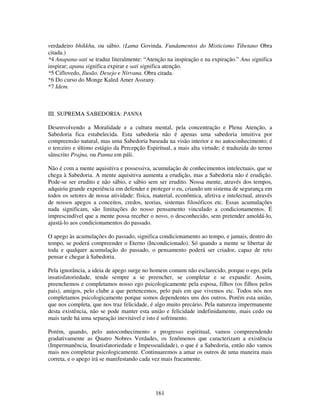 161
verdadeiro bhikkhu, ou sábio. (Lama Govinda. Fundamentos do Misticismo Tibetano Obra
citada.)
*4 Anapana-sati se traduz literalmente: “Atenção na inspiração e na expiração.” Ana significa
inspirar; apana significa expirar e sati significa atenção.
*5 Ciflovedo, Ilusão, Desejo e Nirvana. Obra citada.
*6 Do curso do Monge Kaled Amer Assrany.
*7 Idem.
III. SUPREMA SABEDORIA: PANNA
Desenvolvendo a Moralidade e a cultura mental, pela concentração e Plena Atenção, a
Sabedoria fica estabelecida. Esta sabedoria não é apenas uma sabedoria intuitiva por
compreensão natural, mas uma Sabedoria baseada na visão interior e no autoconhecimento; é
o terceiro e último estágio da Percepção Espiritual, a mais alta virtude; é traduzida do termo
sânscrito Prajna, ou Panna em páli.
Não é com a mente aquisitiva e possessiva, acumulação de conhecimentos intelectuais, que se
chega à Sabedoria. A mente aquisitiva aumenta a erudição, mas a Sabedoria não é erudição.
Pode-se ser erudito e não sábio, e sábio sem ser erudito. Nossa mente, através dos tempos,
adquiriu grande experiência em defender e proteger o eu, criando um sistema de segurança em
todos os setores de nossa atividade: física, material, econômica, afetiva e intelectual, através
de nossos apegos a conceitos, credos, teorias, sistemas filosóficos etc. Essas acumulações
nada significam, são limitações do nosso pensamento vinculado a condicionamentos. É
imprescindível que a mente possa receber o novo, o desconhecido, sem pretender amoldá-lo,
ajustá-lo aos condicionamentos do passado.
O apego às acumulações do passado, significa condicionamento ao tempo, e jamais, dentro do
tempo, se poderá compreender o Eterno (Incondicionado). Só quando a mente se libertar de
toda e qualquer acumulação do passado, o pensamento poderá ser criador, capaz de reto
pensar e chegar à Sabedoria.
Pela ignorância, a ideia de apego surge no homem comum não esclarecido, porque o ego, pela
insatisfatoriedade, tende sempre a se preencher, se completar e se expandir. Assim,
preenchemos e completamos nosso ego psicologicamente pela esposa, filhos (os filhos pelos
pais), amigos, pelo clube a que pertencemos, pelo país em que vivemos etc. Todos nós nos
completamos psicologicamente porque somos dependentes uns dos outros. Porém esta união,
que nos completa, que nos traz felicidade, é algo muito precário. Pela natureza impermanente
desta existência, não se pode manter esta união e felicidade indefinidamente, mais cedo ou
mais tarde há uma separação inevitável e isto é sofrimento.
Porém, quando, pelo autoconhecimento e progresso espiritual, vamos compreendendo
gradativamente as Quatro Nobres Verdades, os fenômenos que caracterizam a existência
(Impermanência, Insatisfatoriedade e Impessoalidade), o que é a Sabedoria, então não vamos
mais nos completar psicologicamente. Continuaremos a amar os outros de uma maneira mais
correta, e o apego irá se manifestando cada vez mais fracamente.
 