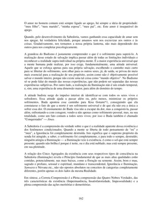 162
O amor no homem comum está sempre ligado ao apego, há sempre a ideia de propriedade:
“meu filho”, “meu marido”, “minha esposa”, “meu pai”, etc. Este amor é inseparável do
apego.
Quando, pelo desenvolvimento da Sabedoria, vamos ganhando essa capacidade de amar sem
nos apegar, há verdadeira felicidade, porque amamos sem nos escravizar aos outros e às
coisas. Gradativamente, nos tornamos a nossa própria lanterna, não mais dependendo dos
outros para nos completar psicologicamente.
A grandeza do Budismo é justamente compreender o que é o sofrimento para superá-lo. A
realização desse estado de salvação implica passar além de todas as limitações individuais e
reconhecer a realidade supra-individual na própria mente. É a maior experiência universal que
a mente humana pode realizar, por isso exige, fundamentalmente, uma atitude universal.
Aquele que se esforça apenas para sua própria salvação, escolhendo o caminho mais curto
para se libertar do sofrimento, sem olhar para os outros seres, já, de saída, se privou do meio
mais essencial para a realização de seu propósito, assim como não é objetivamente possível
salvar o mundo inteiro, porque não existe uma tal coisa como “mundo objetivo”. No Budismo
só se pode falar do mundo das nossas experiências, que não podem ser separadas das nossas
experiências subjetivas. Por outro lado, a realização da Iluminação não é um estado temporal,
e, sim, uma experiência de uma dimensão maior, para além do domínio do tempo.
A atitude budista surge do impulso interior de identificar-se com todos os seres vivos e
sofredores. Essa atitude ajuda a passar além ou, pelo menos, minimizar os próprios
sofrimentos. Buda apontou esse caminho para Kisa Gotami*1, conseguindo que ela
constatasse o fato de que a morte é um sofrimento universal e de que ela não era a única a
sofrer essa dor. O ensinamento do Buda visa não a escapar da dor, mas a conquistá-la, passar
além, enfrentando-a com coragem; vendo-a não apenas como sofrimento pessoal, mas, na sua
totalidade, como um fato comum a todos seres vivos; por isso o Buda também é chamado
“Conquistador” — Jinas.
A Sabedoria é a compreensão da verdade sobre o que é a realidade aparente dessa existência e
dos fenômenos condicionados. Quando a mente se liberta de todo pensamento de “eu” e
“meu”, a Ignorância foi completamente destruída. Isto significa que o supremo propósito da
senda foi atingido, a saber, o sofrimento foi completamente, e para todo o sempre, destruído;
ninguém atingiu a Iluminação — a Iluminação veio à existência. é como o sol que está sempre
presente; quando não brilha é porque é noite, ou o dia está nublado, mas está sempre presente,
em sua plenitude.
A relação dos Cinco Agregados da existência com seus respectivos tipos de consciência na
Sabedoria (Iluminação) revela o Princípio fundamental de que as mais altas qualidades estão
contidas, potencialmente, nas mais baixas, como a floração na semente. Assim, bom e mau,
sagrado e profano, sensual e espiritual, mundano e transcendental, Ignorância e Iluminação,
Samsara e Nirvana etc., não são opostos absolutos ou conceitos de categorias completamente
diferentes, porém apenas os dois lados da mesma Realidade.
Em síntese, a Correta Compreensão é a Plena compreensão das Quatro Nobres Verdades, das
três características da existência (Impermanência, Insatisfatoriedade, Impessoalidade) e a
plena compreensão das ações meritórias e demeritórias.
 