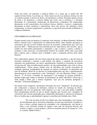 163
Todos nós temos, em potencial, a natureza búdica, ou o nome que se queira dar: EU
superior),Cristo interno, Luz divina, etc. Todos temos em nós essa natureza cósmica; ela não
se evidencia porque as nuvens da ilusão e da ignorância a cobrem. Passando aquelas nuvens
da ilusão e da ignorância, a natureza búdica que existe vem à existência e o discípulo
plenamente vê, e plenamente compreende; ele desenvolveu a Sabedoria. Ele compreendeu
plenamente as três características da existência (Annica, Dukkha e Anatta) e compreendeu
plenamente as ações meritórias e demeritórias. Esses três acessos são chamados correta
compreensão. A correta compreensão é o pináculo, é o que há de mais elevado no Budismo, é
a Suprema Sabedoria.
VISLUMBRES DA ILUMINAÇÃO
O plano mental acima do Intelecto é conhecido como Intuição, ou Mente Espiritual. Webster
define a intuição como “compreensão ou conhecimento direto, saber imediato, percepção ou
consciência que não envolve nenhum processo de raciocínio, conhecimento que vem num
piscar de olhos...” Muitas pessoas tem consciência de um “algo interior, mais elevado”, que as
conduz aos mais nobres pensamentos e aspirações; a arte, a música, a poesia, a pintura, a
escultura, o amor universal, o reconhecimento intuitivo da verdade, enfim, tudo o que tende
para a pureza, para a nobreza, para a bondade e para a compaixão provem desse plano
intuitivo.
Este conhecimento aparece sob uma forma especial da supra consciência, e não por meio de
raciocínio intelectual; é inerente a cada homem. Em alguns, a expansão da consciência
espiritual vem gradualmente, em outros, repentinamente, tomando-os conscientes de estarem
em presença de “algo assombrosamente grande e de alta espiritualidade, cuja visão os ofusca
completamente”. Vários autores relatam casos de indivíduos que tiveram consciência da
exaltação espiritual, acompanhada da sensação de estarem circundados, ou penetrados por
uma luz brilhante, difícil de ser descrita ou compreendida pelos que não a experimentaram;
denominaram-se essas experiências como “iluminação” em suas diferentes formas e graus
(Satori). *2 “O Satori (vislumbre de iluminação) é um lampejo de intuição profundo e
bastante amplo para romper as barreiras do pensamento na mente individual e deixar que o
Todo inunde a Parte, que o relativo fragmento ‘veja’ por um momento atemporal, o
Absoluto.” (Christmas Humphreys.)
Em muitos textos religiosos, encontramos descrições de casos “milagrosos” de pessoas que,
não conhecendo a natureza do fenômeno, relatam ter estado em “presença de Deus”,
designando com isso seu particular credo religioso, ou o que a sua seita atribui à deidade.
Estas interpretações provêm de que as mentes daqueles que tiveram esses vislumbres de
consciência não estavam preparadas para compreender plenamente a natureza do fenômeno.
Deve-se lembrar que a espiritualidade é apenas a consciência da Unidade com o Todo.
“Ter visto tua alma em flor é ter obtido uma visão momentânea, em ti mesmo,
da transfiguração que te converterá, finalmente, em mais que um homem; reconhecer e
levar a termo a grande empresa de contemplar a luz resplandecente, sem baixar os
olhos e sem retroceder tomado de espanto, como ante um fantasma horrível. Isto
acontece a alguns, e assim perdem a vitória no momento preciso de alcançá-la.” (Luz
no caminho, Mabel Collins.)
 