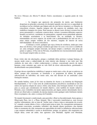 164
No Livro Tibetano dos Mortos*3 (Bardo Tödol), encontramos o seguinte ponto de vista
budista:
— As imagens que aparecem são projeções da mente, que fatalmente
despertam no princípio consciente do discípulo (quando este não teve a capacidade de
reconhecer na luz cintilante que fulgura ante ele, por breves instantes), as vibrações da
consciência cósmica. Aquelas imagens não são aspectos de entidades reais, mas
simbólicos lampejos do carma. Nem mesmo os deuses (seres divinos) existem fora de
nosso pensamento e, conforme a pureza deste, variam e assumem diferentes aspectos:
brandos ou terríveis, sorridentes ou ameaçadores, segundo nossa maturidade aparente.
As deidades assustadoras e as benevolentes são, na realidade, as mesmas,
transmudadas em novo aspecto, de acordo com a predominância do mal em nós, e
umas outras sempre sombras de nós mesmos, surgidas do interior de nossa
individualidade e de nossa consciência.
...Continuar a existir, qualquer que seja a forma de existência, ainda que como
deus (ser divino), é dor: porque existência quer dizer vir-a-ser e vir-a-ser é a sombra de
ser, uma corrupção sempre renovada, um desejo sempre a satisfazer, uma pena que
jamais se aplaca. A Paz está no Nirvana, em perdermo-nos inconscientemente naquela
Luz da qual surgem todas as coisas...
Essas visões não são alucinações, porque a realidade delas pertence à psique humana, do
mesmo modo como a subjetividade da visão interior não diminui o seu valor real. São
símbolos do mais alto e nobre conhecimento e esforço, concretizado através da mente
humana, como sementes que caem no solo fértil da nossa subconsciência, germinando e
desabrochando suas potencialidades.
O perigo dessas experiências simbólicas é apegar-se muito mais a elas, do que as palavras ou
ideias, porque elas cresceram, se formaram e se projetaram de dentro do próprio
subconsciente do indivíduo; são muito sutis, mas não deixam de ser analisadas como
formações mentais.
No sentido budista, como já foi visto na doutrina do Anatta e na doutrina da Originação
Interdependente, o “eu” é uma serie de condicionamentos psicofísicos sucedendo-se uns aos
outros em rigorosa relação de causa e efeito; uma ilusão, uma formação mental. E isso tanto
para as causas que consideramos do mundo objetivo, como também do mundo subjetivo.
Portanto, esses vislumbres da mente supraconsciente, por alguns autores denominados Satori,
devem ser observados e estudados da mesma maneira como qualquer outro fenômeno mental,
físico ou psíquico; são, antes o começo do Caminho.
No mundo fenomenal e condicionado, para perceber o Real ou Incondicionado, basta apenas a
Observação Pura, isto é, a Plena Atenção. Não é necessário transformar-se, nem invocar
auxílios sobrenaturais; não se trata de “encher mais o barco, trata-se unicamente de esvaziá-
lo”; estando a mente aberta e livre, a observação torna-se pura. Se conseguirmos permanecer
plenamente conscientes, acordados, refletidos, não durante alguns momentos, mas durante
todos os momentos da vida, tornaremo-nos apercebidos de todas as influências subconscientes
a que estamos submetidos e assim as destruiremos, porque, ao agirmos, não reagiremos em
função delas, como até então, mas agiremos com liberdade. Agindo com liberdade,
 