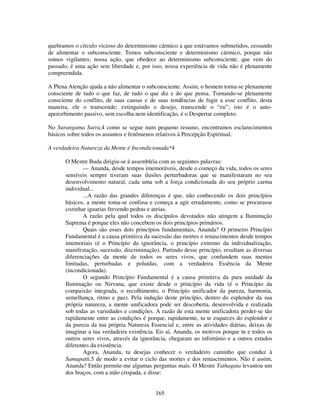 165
quebramos o círculo vicioso do determinismo cármico a que estávamos submetidos, cessando
de alimentar o subconsciente. Temos subconsciente e determinismo cármico, porque não
somos vigilantes; nossa ação, que obedece ao determinismo subconsciente, que vem do
passado, é uma ação sem liberdade e, por isso, nossa experiência de vida não é plenamente
compreendida.
A Plena Atenção ajuda a não alimentar o subconsciente. Assim, o homem torna-se plenamente
consciente de tudo o que faz, de tudo o que diz e do que pensa. Tornando-se plenamente
consciente do conflito, de suas causas e de suas tendências de fugir a esse conflito, desta
maneira, ele o transcende; extinguindo o desejo, transcende o “eu”; isto é o auto-
apercebimento passivo, sem escolha nem identificação, é o Despertar completo.
No Surangama Sutra,4 como se segue num pequeno resumo, encontramos esclarecimentos
básicos sobre todos os assuntos e fenômenos relativos à Percepção Espiritual.
A verdadeira Natureza da Mente é Incondicionada*4
O Mestre Buda dirigiu-se à assembléia com as seguintes palavras:
— Ananda, desde tempos imemoráveis, desde o começo da vida, todos os seres
sensíveis sempre tiveram suas ilusões perturbadoras que se manifestaram no seu
desenvolvimento natural, cada uma sob a força condicionada do seu próprio carma
individual...
...A razão das grandes diferenças é que, não conhecendo os dois princípios
básicos, a mente toma-se confusa e começa a agir erradamente, como se procurasse
cozinhar iguarias fervendo pedras e areias.
A razão pela qual todos os discípulos devotados não atingem a Iluminação
Suprema é porque eles não concebem os dois princípios primários.
Quais são esses dois princípios fundamentais, Ananda? O primeiro Princípio
Fundamental é a causa primitiva da sucessão das mortes e renascimentos desde tempos
imemoriais (é o Princípio da ignorância, o princípio extremo da individualização,
manifestação, sucessão, discriminação). Partindo desse princípio, resultam as diversas
diferenciações da mente de todos os seres vivos, que confundem suas mentes
limitadas, perturbadas e poluídas, com a verdadeira Essência da Mente
(incondicionada).
O segundo Princípio Fundamental é a causa primitiva da pura unidade da
Iluminação ou Nirvana, que existe desde o princípio da vida (é o Princípio da
compaixão integrada, o recolhimento, o Princípio unificador da pureza, harmonia,
semelhança, ritmo e paz). Pela indução deste princípio, dentro do esplendor da sua
própria natureza, a mente unificadora pode ser descoberta, desenvolvida e realizada
sob todas as variedades e condições. A razão de esta mente unificadora perder-se tão
rapidamente entre as condições é porque, rapidamente, tu te esqueces do esplendor e
da pureza da tua própria Natureza Essencial e, entre as atividades diárias, deixas de
imaginar a tua verdadeira existência. Eis aí, Ananda, os motivos porque tu e todos os
outros seres vivos, através da ignorância, chegaram ao infortúnio e a outros estados
diferentes da existência.
Agora, Ananda, tu desejas conhecer o verdadeiro caminho que conduz à
Samapatti,5 de modo a evitar o ciclo das mortes e dos renascimentos. Não é assim,
Ananda? Então permite-me algumas perguntas mais. O Mestre Tathagata levantou um
dos braços, com a mão crispada, e disse:
 