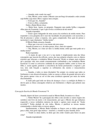 166
— Ananda, estás vendo isto aqui?
— Sim, Mestre, estou vendo o Mestre com um braço levantando a mão cerrada
cujo brilho cega meus olhos e aquece meu coração.
— Com que vês, Ananda?
— Com os olhos, certamente.
Então o Buda-Mestre disse:
— Muito bem. Agora, eu pergunto. Enquanto meu punho brilha e enquanto
olhas para ele fixamente, o que é que revela a existência da tua mente?
Ananda respondeu:
— Estais agora indagando de mim acerca da existência da minha mente. Para
responder a essa pergunta devo usar das faculdades do pensamento e do raciocínio, a
fim de procurar e achar a resposta. sim, agora compreendo. Esta ação de pensar e
raciocinar é o que chamamos “minha mente”.
O Mestre Buda censurou Ananda
— Dizer que o teu ser é a tua mente não tem senso.
Ananda levantou-se e, de mãos postas, disse, cheio de espanto:
— Ora, Mestre, se o meu ser não é a minha mente, então que mais pode ser a
minha mente?
Buda respondeu:
— A noção de que o teu ser é a tua mente é simplesmente uma das falsas
concepções que nascem da reflexão, acerca das tuas próprias relações com os objetos
externos que ofuscam a verdadeira Mente Essencial. Desde os tempos mais remotos
até a presente vida, tens estado constantemente confundindo a tua verdadeira Mente
Essencial. E como se estivesses cuidando de um pequeno ladrão, como se fosse um
filho, e, assim agindo, perdeste a consciência da mente permanente e original e, por
isso, tens sido forçado a suportar os sofrimentos das mortes e renascimentos
sucessivos.
... Ananda, e todos os meus discípulos! Eu sempre vos ensinei que todos os
fenômenos e seus desenvolvimentos, todas as causas e efeitos do grande universo até a
fins poeira apenas vista ao sol só têm uma existência aparente por meio da mente
discriminadora.
A razão pela qual todo ser deixa de alcançar a Luz e a condição de Buda é o
desvio para as falsas concepções relativas aos fenômenos e objetos que poluem suas
mentes.
Concepção Ilusória do Mundo Fenomenal *4
Ananda, depois de fazer a reverencia usual ao Mestre Buda, levantou-se e disse:
— Nobre Mestre! Se a percepção dos olhos e dos ouvidos (e outros órgãos dos
sentidos) está livre da morte e do renascimento, por que o Mestre diz que tínhamos
esquecido a nossa verdadeira natureza da mente e agimos num estado de “ilusão
revertida”? Tenha piedade de nós todos, Mestre, e purificai as nossas mentes
contaminadas e afastai todos os nossos apegos.
Imediatamente, o Mestre Buda estendeu os braços com os dedos apontando
para o chão, num gesto algo místico – mudra6, e, virando-se para Ananda, disse:
— Vendo os meus dedos, tu dirás que eles estão virados para baixo ou para
cima?
Ananda respondendo:
 