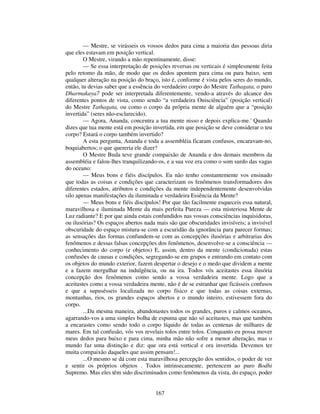 167
— Mestre, se virásseis os vossos dedos para cima a maioria das pessoas diria
que eles estavam em posição vertical.
O Mestre, virando a mão repentinamente, disse:
— Se essa interpretação de posições reversas ou verticais é simplesmente feita
pelo retomo da mão, de modo que os dedos apontem para cima ou para baixo, sem
qualquer alteração na posição do braço, isto é, conforme é vista pelos seres do mundo,
então, tu devias saber que a essência do verdadeiro corpo do Mestre Tathagata, o puro
Dharmakaya7 pode ser interpretada diferentemente, vendo-a através do alcance dos
diferentes pontos de vista, como sendo “a verdadeira Onisciência” (posição vertical)
do Mestre Tathagata, ou como o corpo da própria mente de alguém que a “posição
invertida” (seres não-esclarecido).
— Agora, Ananda, concentra a tua mente nisso e depois explica-me.' Quando
dizes que tua mente está em posição invertida, em que posição se deve considerar o teu
corpo? Estará o corpo também invertido?
A esta pergunta, Ananda e toda a assembléia ficaram confusos, encaravam-no,
boquiabertos; o que quereria ele dizer?
O Mestre Buda teve grande compaixão de Ananda e dos demais membros da
assembléia e falou-lhes tranquilizando-os, e a sua voz era como o som surdo das vagas
do oceano:
— Meus bons e fiéis discípulos. Eu não tenho constantemente vos ensinado
que todas as coisas e condições que caracterizam os fenômenos transformadores dos
diferentes estados, atributos e condições da mente independentemente desenvolvidas
silo apenas manifestações da iluminada e verdadeira Essência da Mente?
— Meus bons e fiéis discípulos! Por que tão facilmente esqueceis essa natural,
maravilhosa e iluminada Mente da mais perfeita Pureza — esta misteriosa Mente de
Luz radiante? E por que ainda estais confundidos nas vossas consciências inquisidoras,
ou ilusórias? Os espaços abertos nada mais são que obscuridades invisíveis; a invisível
obscuridade do espaço mistura-se com a escuridão da ignorância para parecer formas;
as sensações das formas confundem-se com as concepções ilusórias e arbitrarias dos
fenômenos e dessas falsas concepções dos fenômenos, desenvolve-se a consciência —
conhecimento do corpo (e objetos) E, assim, dentro da mente (condicionada) estas
confusões de causas e condições, segregando-se em grupos e entrando em contato com
os objetos do mundo exterior, fazem despertar o desejo e o medo que dividem a mente
e a fazem mergulhar na indulgência, ou na ira. Todos vós aceitastes essa ilusória
concepção dos fenômenos como sendo a vossa verdadeira mente. Logo que a
aceitastes como a vossa verdadeira mente, não é de se estranhar que ficásseis confusos
e que a supusésseis localizada no corpo físico e que todas as coisas externas,
montanhas, rios, os grandes espaços abertos e o mundo inteiro, estivessem fora do
corpo.
...Da mesma maneira, abandonastes todos os grandes, puros e calmos oceanos,
agarrando-vos a uma simples bolha de espuma que não só aceitastes, mas que também
a encarastes como sendo todo o corpo líquido de todas as centenas de milhares de
mares. Em tal confusão, vós vos revelais tolos entre tolos. Conquanto eu possa mover
meus dedos para baixo e para cima, minha mão não sofre a menor alteração, mas o
mundo faz uma distinção e diz: que ora está vertical e ora invertida. Devemos ter
muita compaixão daqueles que assim pensam!...
...O mesmo se dá com esta maravilhosa percepção dos sentidos, o poder de ver
e sentir os próprios objetos . Todos intrinsecamente, pertencem ao puro Bodhi
Supremo. Mas eles têm sido discriminados como fenômenos da vista, do espaço, poder
 