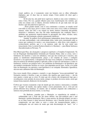 168
visual, auditivo, etc. é exatamente como um homem com os olhos inflamados
(diplopia), que vê duas luas ao mesmo tempo. Como poderá ele dizer qual a
verdadeira?
Só há uma lua, não pode haver equívocos; dando-se uma como verdadeira, a
outra é falsa. Por isso, quando olhamos para essas manifestações dos sentidos, que
estão em contato com os objetos, devemos lembrar-nos de que nada mais são que
ilusões e que não pode haver equívoco...
...Neste grande mundo, com os seus continentes e oceanos, no mundo social
com todas as suas raças, povos e reinos, todos esses seres vivos e todos os fenômenos
naturais, todos eles têm a sua origem na mente intuitiva iluminada não-poluída,
misteriosa e intrínseca, mas elas são todas manifestações das condições falsas e
mórbidas que pertencem respectivamente às percepções dos olhos, ouvidos, nariz,
língua, tato, discriminação, emoção, pensamento (intelecto).
Ananda! Se puderes ficar perfeitamente independente destas falsas percepções
e de toda conformidade e não conformidade delas, então terás exterminado todas as
causas que conduzem às mortes e aos renascimentos e, além disso, terás atingido o
esclarecimento perfeito, que é o da natureza onde não há nem morte nem
renascimento. Esta é a eterna Essência Intuitiva (o Absoluto) — pura Mente Intrínseca
(Incondicionada ou Nirvana). *6
Pela Observação Pura, são alcançados o progresso espiritual e a Completa Compreensão. Na
Lei da Originação Interdependente formulada por Gautama Buda, todas as coisas, seres e
fenômenos são ilusórios e vazios de substância, visto que não existem por si mesmos, mas
apenas se manifestam temporariamente, graças a um conjunto de causas e condições
favoráveis a seu aparecimento, e desaparecem tão logo essas condições se transformam. Essa
ideia de ausência da substância própria é aplicada a todos os fatos da vida humana e a todos os
fenômenos, inclusive aos psíquico-sutis e aos problemas da Iluminação e da Ignorância, que
são também considerados ilusórios ou vazios, pois dependem um do outro. Assim, só se pode
falar em Iluminação, em oposição a uma Ignorância a ser estirpada. Eliminada a Ignorância,
não tem mais cabimento falar em Iluminação.
Esse nosso mundo (físico, psíquico e mental) e o que chamamos “nossa personalidade” são
formações mentais e ilusórias, o que, no entanto, não significa que sejam irreais — são tão
reais quanto a mente que as criou. O corpo que nós criamos não desaparecerá logo que o
reconheçamos como produto da nossa mente, porque os produtos da nossa mente, assim que
tomam forma material, obedecem à lei da matéria.
É óbvio que vivemos exatamente o tipo de mundo que nós criamos e merecemos; o remédio
não é “escapar” do mundo, mas apenas mudar o nosso pensamento, isto é, vê-lo por um
prisma diferente Essa mudança, no entanto, não se realizará enquanto não conhecemos a
natureza mais profunda da nossa mente, e a sua força.
No Budismo, caminho para a libertação, as experiências de unidade e
solidariedade com o Todo não são metas últimas, mas pré-condições para a real
libertação e perfeita Iluminação. Não é a meta ansiosa, da salvação própria, em unir o
eu ou alma (atman) à alma universal (Brahman), mas é baseada através da correta
compreensão, em que todos os seres e coisas são inseparavelmente unidos e
entrelaçados uns aos outros de modo que toda discriminação de “meu”, “eu” e
 