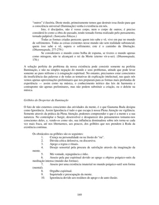 169
“outros” é ilusória. Deste modo, primeiramente temos que destruir essa ilusão para que
a consciência universal (Iluminação) venha à existência em nós.
Isto, ó discípulos, não é vosso corpo, nem o corpo de outros; é preciso
considerá-lo como a obra do passado, tendo tomado forma realizado pelo pensamento,
tornado palpável. (Samyutta-Nikaya.)
Todas as formas criadas perecem; quem isto sabe e vê, vive em paz no mundo
de sofrimentos. Todas as coisas existentes nesse mundo são sem realidade substancial;
quem isso sabe e vê, supera o sofrimento; este é o caminho da libertação.
(Dhammapada, 277-279.)
Se considerares o mundo como bolha de espuma, se tiveres o mundo apenas
como miragem, não te alcançará o rei da Morte (eterno vir-a-ser). (Dhammapada,
170.)
A solução perfeita do problema da nossa existência pode consistir somente na perfeita
Iluminação, e não na simples negação do mundo e seus problemas, atitude que pode levar
somente ao puro niilismo e à estagnação espiritual. No entanto, precisamos estar conscientes
da insuficiência das palavras e de todas as tentativas de explicação intelectual, nas quais nós
vemos apenas aproximações preliminares que nos preparam para as formas mais profundas de
experiência — assim como na música, o conhecimento teórico das leis de harmonia e
contraponto são apenas preliminares, mas não podem substituir a criação, ou o deleite na
música.
Grilhões do Despertar da Iluminação
O fato de não estarmos conscientes das atividades da mente, é o que Gautama Buda designa
como Ignorância. Assim Ignorância é tudo o que escapa à nossa Plena Atenção ou vigilância.
Somente através da prática da Plena Atenção, podemos compreender o que é a mente e a sua
natureza. No contemplar o Surgir, desenvolver e desaparecer dos pensamentos tomamo-nos
conscientes deles, e, vendo-os como são, sua influência dominadora sobre nós torna-se cada
vez mais fraca, até nos libertarmos, aos poucos, dos grilhões que nos prendem à Roda da
existência continua.
Os obstáculos ou grilhões são os seguintes:
1. Crença na personalidade ou na ilusão do “eu”.
2. Dúvida cética defensiva, ou discursiva.
3. Apego a regras e rituais.
4. Desejo sensorial pela procura de satisfação através da imaginação da
mente.
5. Má vontade, repugnância e ódio.
6. Anseio pela paz espiritual devido ao apego a objetos psíquico-sutis da
meditação intensa (mundo das formas).
7. Anseio por uma existência imaterial no mundo psíquico-sutil sem forma
(mental).
8. Orgulho espiritual.
9. Inquietude e preocupação da mente.
10. Ignorância devido aos resíduos de apego e de auto-ilusão.
 