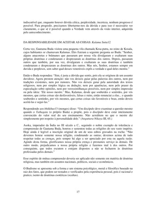 17
indiscutível que, enquanto houver dúvida cética, perplexidade, incerteza, nenhum progresso é
possível. Para progredir, precisamos libertarmo-nos da dúvida e para isso é necessário ver
claramente, o que sé é possível quando a Verdade vem através da visão interior, adquirida
pelo autoconhecimento.
DA RESPONSABILIDADE EM ACEITAR AS COISAS: Kalama Sutta12
Certa vez, Gautama Buda visitou uma pequena vila chamada Kesa-putra, no reino de Kosala,
cujos habitantes se chamavam Kalamas. Eles fizeram a seguinte pergunta ao Buda: “Senhor,
alguns anacoretas e brâmanes que passaram por nossa vila divulgaram e exaltaram suas
próprias doutrinas e condenaram e desprezaram as doutrinas dos outros. Depois, passaram
outros que também, por sua vez, divulgaram e exaltaram as suas doutrinas e também
condenaram e desprezaram as doutrinas dos outros. Mas nós, Senhor, estamos sempre em
duvida e perplexos, sem saber qual desses veneráveis expôs a verdade e qual deles mentiu.”
Então o Buda respondeu: “Sim, é justa a dúvida que sentis, pois ela se originou de um assunto
duvidoso. Agora prestem atenção: não vos deixeis guiar pelas palavras dos outros, nem por
tradições existentes, nem por rumores. Não vos deixeis guiar pela autoridade dos textos
religiosos, nem por simples lógica ou dedução, nem por aparências, nem pelo prazer da
especulação sobre opiniões, nem por verossimilhanças possíveis, nem por simples impressão
ou pela ideia: ‘Ele nosso mestre.’ Mas, Kalamas, desde que souberdes e sentirdes, por vós
mesmos, que certas coisas são desfavoráveis, falsas e ruins, então renunciai a elas... e quando
souberdes e sentirdes, por vós mesmos, que certas coisas são favoráveis e boas, então deveis
aceitá-las e segui-las.”
Respondendo aos bhikkhus13 (monges) disse: “Um discípulo deve examinar a questão mesmo
quando o Tathagata (o próprio Buda) a propõe, pois o discípulo deve estar inteiramente
convencido do valor real do seu ensinamento. Não acreditem no que o mestre diz
simplesmente por respeito à personalidade dele.” (Anguttara-Nikaya III, 65.)
Asoka, imperador da Índia no III século a C., seguindo o nobre exemplo de tolerância e
compreensão de Gautama Buda, honrou e sustentou todas as religiões do seu vasto império.
Hoje ainda é legível a inscrição original de um de seus editos gravados na rocha: “Não
devemos honrar somente nossa religião, condenando as outras; devemos acima de tudo
respeitar todas as crenças, pois sempre há algo a ser apreciado por esta ou aquela razão.
Agindo desta forma, glorificamos nossa própria crença e prestamos serviço às demais. De
outro modo, prejudicamos a nossa própria religião e fazemos mal à dos outros. Por
conseguinte, que todos escutem e estejam dispostos a não se fecharem às doutrinas
professadas pelos demais.”
Esse espírito de mútua compreensão deveria ser aplicado não somente em matéria de doutrina
religiosa, mas também em assuntos nacionais, políticos, sociais e econômicos.
O Budismo se apresenta sob a forma e um sistema psicológico, moral e filosófico baseado na
raiz dos fatos, que podem ser testados e verificados pela experiência pessoal, pois é racional e
pratico, isento de doutrinas esotéricas (ocultas).
 