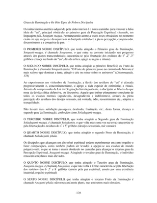 170
Graus de Iluminação e Os Oito Tipos de Nobres Discípulos
O conhecimento analítico adquirido pela visão interior é o único caminho para remover a falsa
ideia do “eu”, principal obstáculo ao primeiro grau da Percepção Espiritual, chamado, em
linguagem páli, Sotapatti-magga. Permanecendo atento a todos esses obstáculos no momento
exato em que surgem e desaparecem, o discípulo estabelece a plena percepção, compreensão,
discernimento e a conquista da paz.
O PRIMEIRO NOBRE DISCÍPULO, que tenha atingido o Primeiro grau da Iluminação,
Sotapatti-magga, é chamado Sotapanna, o que entra na corrente iniciando seu progresso
através dos planos transcendentais; caracteriza-se pela libertação dos resíduos do 1o
,2o
,3o
grilhões (crença na ilusão do “eu”, dúvida cética, apego as regras e rituais).
O SEGUNDO NOBRE DISCÍPULO, que tenha atingido o primeiro Benefício ou Fruto da
Iluminação, é chamado Sotapatti-phala. “O Fruto do primeiro passo no caminho do Nirvana é
mais valioso que dominar a terra, atingir o céu ou reinar sobre os universos” (Dhammapada,
178)
Ao experimentar um vislumbre de Iluminação, a ilusão dos resíduos do “eu” é afastada
progressivamente e, concomitantemente, o apego a toda espécie de cerimônias e rituais.
Através da compreensão da Lei da Originação Interdependente, o discípulo se liberta do que
resta da dúvida cética defensiva, ou discursiva. Aquele que estiver plenamente consciente de
todos os estados mentais (agradáveis, desagradáveis e indiferentes), através da plena
percepção dos resíduos dos desejos sensuais, má vontade, ódio, ressentimento etc., adquire a
tranquilidade.
Não haverá mais satisfação passageira, desilusão, frustração, etc.; desta forma, alcança o
segundo grau da Iluminação, conhecido como Sokadagami-magga.
O TERCEIRO NOBRE DISCÍPULO, que tenha atingido o Segundo grau da Iluminação
Sokadagami-magga, é chamado Sokadamin, o que volta mais uma vez na terra; caracteriza-se
pela libertação dos resíduos do 4º
e 5o
grilhões (desejos sensoriais, má vontade)
O QUARTO NOBRE DISCÍPULO, que tenha atingido o segundo Fruto da Iluminação, é
chamado Sokadagami-phala.
Os discípulos que alcançam um alto nível espiritual podem experimentar um certo orgulho e
fazer comparações, como também podem ser levados a apegar-se aos estados do mundo
psíquico-sutil, o que se toma o maior obstáculo no caminho para alcançar o terceiro grau da
Percepção Espiritual, Anagami-magga. Atingindo o terceiro grau de Iluminação, o indivíduo
renascerá em planos mais elevados.
O QUINTO NOBRE DISCÍPULO, que tenha atingido o Terceiro grau da Iluminação,
Anagami-magga, é chamado Anagamin, o que não volta à Terra; caracteriza-se pela libertação
dos resíduos dos 6º
,7º
e 8º
grilhões (anseio pela paz espiritual, anseio por uma existência
imaterial, orgulho espiritual)
O SEXTO NOBRE DISCÍPULO que tenha atingido o terceiro Fruto da Iluminação é
chamado Anagami-phala; não renascerá neste plano, mas em outros mais elevados.
 