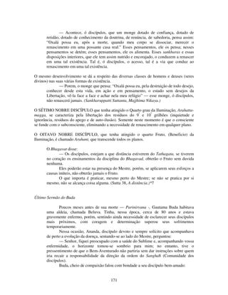 171
— Acontece, ó discípulos, que um monge dotado de confiança, dotado de
retidão, dotado de conhecimento da doutrina, de renúncia, de sabedoria, pensa assim:
“Oxalá possa eu, após a morte, quando meu corpo se dissociar, merecer o
renascimento em uma possante casa real.” Esses pensamentos, ele os pensa; nesses
pensamentos se detém; esses pensamentos, ele os alimenta. Esses sankharas e essas
disposições interiores, que ele tem assim nutrido e encorajado, o conduzem a renascer
em uma tal existência. Tal é, ó discípulos, o acesso, tal é a via que conduz ao
renascimento em uma tal existência.
O mesmo desenvolvimento se dá a respeito das diversas classes de homens e deuses (seres
divinos) nas suas várias formas de existência.
— Porem, o monge que pensa: “Oxalá possa eu, pela destruição de todo desejo,
conhecer desde esta vida, em ação e em pensamento, o estado sem desejos da
Libertação, vê-la face a face e achar nela meu refúgio” — esse monge, ó discípulos,
não renascerá jamais. (Sankharuppatti Suttanta, Majjhima Nikaya.)
O SÉTIMO NOBRE DISCÍPULO que tenha atingido o Quarto grau da Iluminação, Arahatta-
magga, se caracteriza pela libertação dos resíduos do 9º
e 10º
grilhões (inquietude e
ignorância, resíduos do apego e de auto-ilusão). Somente neste momento é que o consciente
se funde com o subconsciente, eliminando a necessidade de renascimento em qualquer plano.
O OITAVO NOBRE DISCÍPULO, que tenha atingido o quarto Fruto, (Beneficio) da
Iluminação, é chamado Arahant, que transcende todos os planos.
O Bhagavat disse:
— Os discípulos, estejam a que distância estiverem do Tathagata, se tiverem
no coração os ensinamentos da disciplina do Bhagavad, obterão o Fruto sem duvida
nenhuma.
Eles poderão estar na presença do Mestre, porém, se aplicarem seus esforços a
causas inúteis, não obterão jamais o Fruto.
O que importa é praticar, mesmo perto do Mestre; se não se pratica por si
mesmo, não se alcança coisa alguma. (Sutta 38, A distância.)*7
Último Sermão do Buda
Poucos meses antes de sua morte — Parinirvana -, Gautama Buda habitava
uma aldeia, chamada Beluva. Tinha, nessa época, cerca de 80 anos e estava
gravemente enfermo, porém, sentindo ainda necessidade de esclarecer seus discípulos
mais próximos, com coragem e determinação superou seus sofrimentos
temporariamente.
Nessa ocasião, Ananda, discípulo devoto e sempre solícito que acompanhava
de perto a evolução da doença, sentando-se ao lado do Mestre, perguntou:
— Senhor, fiquei preocupado com a saúde do Sublime e, acompanhando vossa
enfermidade, o horizonte tomou-se sombrio para mim; no entanto, tive o
pressentimento de que o Bem-Aventurado não partiria sem dar instruções sobre quem
iria recair a responsabilidade da direção da ordem do Sangha8 (Comunidade dos
discípulos).
Buda, cheio de compaixão falou com bondade a seu discípulo bem-amado:
 