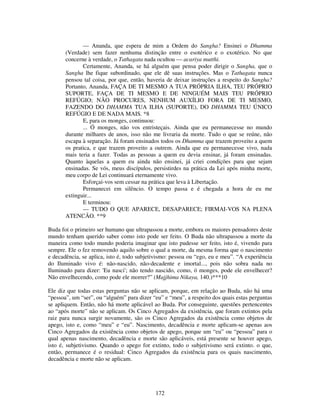 172
— Ananda, que espera de mim a Ordem do Sangha? Ensinei o Dhamma
(Verdade) sem fazer nenhuma distinção entre o esotérico e o exotérico. No que
concerne à verdade, o Tathagata nada ocultou — acariya mutthi.
Certamente, Ananda, se há alguém que pensa poder dirigir o Sangha, que o
Sangha lhe fique subordinado, que ele dê suas instruções. Mas o Tathagata nunca
pensou tal coisa, por que, então, haveria de deixar instruções a respeito do Sangha?
Portanto, Ananda, FAÇA DE TI MESMO A TUA PRÓPRIA ILHA, TEU PRÓPRIO
SUPORTE, FAÇA DE TI MESMO E DE NINGUÉM MAIS TEU PRÓPRIO
REFÚGIO; NÃO PROCURES, NENHUM AUXÍLIO FORA DE TI MESMO,
FAZENDO DO DHAMMA TUA ILHA (SUPORTE), DO DHAMMA TEU ÚNICO
REFÚGIO E DE NADA MAIS. *8
E, para os monges, continuou:
... Ó monges, não vos entristeçais. Ainda que eu permanecesse no mundo
durante milhares de anos, isso não me livraria da morte. Tudo o que se reúne, não
escapa à separação. Já foram ensinados todos os Dhamma que trazem proveito a quem
os pratica, e que trazem proveito a outrem. Ainda que eu permanecesse vivo, nada
mais teria a fazer. Todas as pessoas a quem eu devia ensinar, já foram ensinadas.
Quanto àquelas a quem eu ainda não ensinei, já criei condições para que sejam
ensinadas. Se vós, meus discípulos, persistirdes na prática da Lei após minha morte,
meu corpo de Lei continuará eternamente vivo.
Esforçai-vos sem cessar na prática que leva à Libertação.
Permanecei em silêncio. O tempo passa e é chegada a hora de eu me
extinguir...
E terminou:
— TUDO O QUE APARECE, DESAPARECE; FIRMAI-VOS NA PLENA
ATENCÃO. **9
Buda foi o primeiro ser humano que ultrapassou a morte, embora os maiores pensadores deste
mundo tenham querido saber como isto pode ser feito. O Buda não ultrapassou a morte da
maneira como todo mundo poderia imaginar que isto pudesse ser feito, isto é, vivendo para
sempre. Ele o fez removendo aquilo sobre o qual a morte, da mesma forma que o nascimento
e decadência, se aplica, isto é, todo subjetivismo: pessoa ou “ego, eu e meu”. “A experiência
do Iluminado vivo é: não-nascido, não-decadente e imortal..., pois não sobra nada no
Iluminado para dizer: 'Eu nasci'; não tendo nascido, como, ó monges, pode ele envelhecer?
Não envelhecendo, como pode ele morrer?” (Majjhima Nikaya, 140.)***10
Ele diz que todas estas perguntas não se aplicam, porque, em relação ao Buda, não há uma
“pessoa”, um “ser”, ou “alguém” para dizer “eu” e “meu”, a respeito dos quais estas perguntas
se apliquem. Então, não há morte aplicável ao Buda. Por conseguinte, questões pertencentes
ao “após morte” não se aplicam. Os Cinco Agregados da existência, que foram extintos pela
raiz para nunca surgir novamente, são os Cinco Agregados da existência como objetos de
apego, isto e, como “meu” e “eu”. Nascimento, decadência e morte aplicam-se apenas aos
Cinco Agregados da existência como objetos de apego, porque um “eu” ou “pessoa” para o
qual apenas nascimento, decadência e morte são aplicáveis, está presente se houver apego,
isto é, subjetivismo. Quando o apego for extinto, todo o subjetivismo será extinto. o que,
então, permanece é o residual: Cinco Agregados da existência para os quais nascimento,
decadência e morte não se aplicam.
 