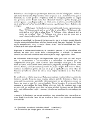 173
Com relação a todas as pessoas que não sejam Iluminadas, questões e indagações a respeito o
após morte são relevantes. O que acontece com o ser quando se dá a morte física? Mas, para o
Iluminado, não existem questões a respeito da morte; por conseguinte, também não surgirá
nele questões a respeito do após morte. Para o Iluminado há apenas o quebrar do corpo, que
acontece quando a vida chega a seu fim. Isto é tudo. como já sabemos, com o Iluminado não
existe uma “pessoa” ou “eu” existindo. Há apenas uma experiência em fluxo. o Buda disse de
si próprio:
... O Tathagata é profundo, incomensurável, insondável como o grande oceano.
Dizer: “O Tathagata existe após a morte” não sé aplica. Dizer: “O Tathagata não
existe após a morte” não se aplica. Dizer: “O Tathagata existe e não existe após a
morte, não se aplica.” Dizer: “O Tathagata nem existe, e nem não existe após a
morte”, também não se aplica. (Samyutta Nikaya.) *11
Portanto, a imortalidade era algo que já havia acontecido, que já havia sido atingida. Quando
Ananda, famoso discípulo do Buda, atingiu a Iluminação, ele disse, para si próprio: “Foi posto
um fim ao nascimento e morte; eu carrego a última carcaça.” Isto é a imortalidade, quer dizer,
a libertação de todo apego, pela mente.
O presente se renova em cada momento de consciência; portanto, só tem intensidade, não
extensão, por isso é que é eterno. Assim, o eterno presente, na realidade, é o momento
limítrofe, ou linha limite irracional, entre duas direções do tempo, o passado e o futuro.
Os ensinamentos do Buda são para ser compreendidos aqui e agora, todos eles, nesta própria
vida. A não-decadência, o não-nascimento e a imortalidade são também para ser
compreendidos aqui e agora. Assim, o Nirvana é para ser atingido aqui e agora, e não numa
futura existência. Esta Realidade última, indescritível por palavras, exceto por símbolos como
Nirvana, Samyak, Sambodhi ou Prajnaparamita, etc., e que o próprio Buda recusava definir,
insistindo na experiência própria de cada um, é que o significado desta nossa vida e do
Universo revelado está contido no fato da nossa própria consciência, e não fora de nós
mesmos.
De acordo com as próprias palavras do Buda, sua consciência penetrou inúmeros períodos de
tempo no passado; do mesmo modo penetrou inúmeros períodos de tempo no futuro; em
outras palavras, penetrou a eternidade, independentemente do que chamamos passado ou
futuro, que tomou-se para ele o presente imediato. Dito na linguagem da nossa consciência
mundana, a universalidade da Mente Búdica criou um efeito tão longínquo, que a sua
presença pode ser sentida até nossos dias, e a luz da sabedoria libertadora que ele deixou há
dois e meio milênios ainda irradia e continuará a irradiar, até quando existirem seres à procura
da luz.
A natureza da Iluminação não tem exclusividades; tanto no caminho para a sua realização,
como depois de realizada, é uma luz que irradia sem limites e sem esgotar-se, que ilumina
sem restrição.
*1 Veja a estória, no capítulo “Textos Escolhidos”, Kisa Gotami, p.
*2 Casos relatados por Philip Kapleau, Les Trois Pilier du Zen.
 