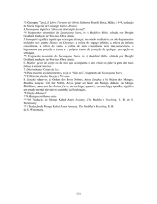 174
*3 Giuseppe Tucci, Il Libro Titetano dei Morti, Editores Fratelli Boca, Milão, 1949, tradução
de Maria Eugenia de Camargo Barros Afonso.
4.Surangama significa “eficaz na destruição do mal”.
*4 Fragmentos resumidos do Surangama Sutra, in A Buddhist Bible, editada por Dwight
Goddard, tradução de Wai-tao. Obra citada.
5.Samapatti significa aquele que consegue alcançar, no estado meditativo, os oito logramentos
incluídos nos quatro Jhanas ou Dhyanas: a esfera do espaço infinito, a esfera da infinita
consciência, a esfera do vazio, a esfera de nem consciência nem não-consciência, o
logramento que precede o transe e o próprio transe de cessação de qualquer percepção ou
sensação.
*5 Fragmento resumido do Surangama Sutra, in A Buddhist Bible, editada por Dwight
Goddard, tradução de Wai-tao. Obra citada.
6. Mudra: gesto do corpo ou da mio que acompanha o ato, ritual ou palavra para dar mais
ênfase à atitude interior.
7. Dharmakaya: Corpo da Lei.
*6 Para maiores esclarecimentos, veja os “Seis nós”, fragmento do Surangama Sutra
*7 Ciflovedo, Ilusão, Desejo e Nirvana.
8. Sangha refere-se: a) Ordem dos Seres Nobres, Ariya Sangha; e b) Ordem dos Monges,
Bhikkhu Sangha. Um Ser Nobre, Ariya, pode ser tanto um Monge, Bikkhu, ou Monja,
Bhikkhuni, como um Ser divino, Deva, ou um leigo, upasaka, ou uma leiga upasika; significa
um estado mental elevado no caminho da Realização.
*8 Digha-Nikaya II
**9 Mahaparinibbana sutta.
***10 Tradução de Monge Kaled Amer Assrany, The Buddha’s Teaching, R. B. de S.
Wettimuny.
*11 Tradução de Monge Kaled Amer Assrany, The Buddha’s Teaching, R. B.
de S. Wettimuny.
 
