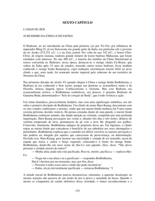 175
SEXTO CAPÍTULO
I. CHAN OU ZEN
(O BUDISMO NA CHINA E NO JAPÃO)
O Budismo, ao ser introduzido na China pela primeira vez por Tsi-Yin, por influência do
imperador Ming-Ti, já era florescente em grande parte da Índia, em particular sob o governo
do rei Asoka (272-231 a.C. ), e na Ásia central. Por volta do ano 142 d.C., o bonzo Chin-
Ch'en, de origem iraniana, traduziu grande número de textos budistas Mahayana, que foram
estudados com interesse. No ano 400 d.C., a maioria das famílias da China Setentrional já
estava convertida ao Budismo; nessa época, destacou-se o monge chinês Fa-Hisien, que
voltou da Índia após 15 anos de estudos, trazendo outros textos budistas; ficou também
conhecido o monge hindu Kumarajiva, cujas traduções encontraram terreno fértil no povo
chinês e que, mais tarde, foi nomeado mestre imperial pelo soberano de um território do
Noroeste da China.
Nas primeiras décadas do século VI, quando chegou à China o monge hindu Bodhidarma, o
Budismo já era conhecido e bem aceito, porque sua doutrina se assemelhava muito à da
filosofia chinesa daquela época: Confucionismo e Taoísmo. Mas esse Budismo era
essencialmente teórico, e Bodhidarma estabeleceu, aos poucos, o genuíno Budismo de
Gautama Buda, denominando-o “Selo do coração de Buda”, que é todo vivência e ação.
Um relato dramático, provavelmente lendário, mas com uma significação simbólica, nos diz
sobre o primeiro discípulo de Bodhidarma. Um chinês de nome Shen-Kuang, descontente com
os seus estudos confucianos e taoístas, soube que um mestre hindu meditava há 9 anos numa
caverna próxima; decidiu visitá-lo. De pernas cruzadas diante de uma parede, o mestre hindu
Bodhidarma continuou sentado, não dando atenção ao visitante, compelido por uma profunda
inquietação, Shen-Kuang prosseguiu nas visitas e, durante três dias e três noites, debaixo de
violenta tempestade de neve, permaneceu de pé com a neve lhe chegando aos joelhos.
Comovido, finalmente, Bodhidarma indagou do propósito desse ato. Em lágrimas, o chinês
rogou ao mestre hindu que concedesse o benefício da sua sabedoria aos seres intranquilos e
perturbados. Bodhidarma explicou que o caminho era difícil, envolvia as maiores provações e
não poderia ser atingido por aqueles que carecessem de perseverança, ou determinação.
Ouvindo isso, Shen-Kuang, para mostrar sua sinceridade e vontade de ser instruído, sacou da
espada que trazia e cortou o braço esquerdo, colocando-o à frente do monge hindu.
Bodhidarma, dando-lhe um novo nome de Hui-k'o (em japonês, Eka); disse: “Não deves
procurar a verdade através de outros!”
— Minha alma ainda não está pacificada. Peco-te, mestre, pacifica-a — replicou Hui-
k'o.
— Traga-me a tua alma e eu a pacificarei — respondeu Bodhidharma.
Hui-k’o hesitou por um momento, mas, por fim, disse:
— Procurei-a todos esses anos e ainda não pude encontrá-la!
— Então, ela já está totalmente pacificada — retrucou Bodhidarma. *1
A atitude inicial de Bodhidarma parecia desatenciosa, entretanto, a aparente desatenção ou
mesmo rejeição não passava de um modo de por à prova a seriedade da busca. Quando o
mestre se compenetra do caráter definitivo dessa seriedade, o franco reconhecimento e a
 