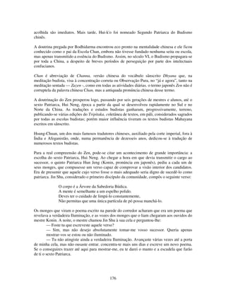 176
acolhida são imediatos. Mais tarde, Hui-k'o foi nomeado Segundo Patriarca do Budismo
chinês.
A doutrina pregada por Bodhidarma encontrou eco pronto na mentalidade chinesa e ele ficou
conhecido como o pai da Escola Chan, embora não tivesse fundado nenhuma seita ou escola,
mas apenas transmitido a essência do Budismo. Assim, no século VI, o Budismo propagara-se
por toda a China, a despeito de breves períodos de perseguição por parte dos intelectuais
confucianos.
Chan é abreviação de Channa, versão chinesa do vocábulo sânscrito Dhyana que, na
meditação budista, visa à concentração correta ou Observação Pura, no “já e agora”, tanto na
meditação sentada — Zazen -, como em todas as atividades diárias. o termo japonês Zen não é
corruptela da palavra chinesa Chan, mas a antiquada pronúncia chinesa desse termo.
A doutrinação do Zen prosperou logo, passando por seis gerações de mestres e alunos, até o
sexto Patriarca, Hui Neng, época a partir da qual se desenvolveu rapidamente no Sul e no
Norte da China. As traduções e estudos budistas ganharam, progressivamente, terreno,
publicando-se várias edições do Tripitaka, coletânea de textos, em páli, considerados sagrados
por todas as escolas budistas; porém maior influência tiveram os textos budistas Mahayana
escritos em sânscrito.
Hsung-Chuan, um dos mais famosos tradutores chineses, auxiliado pela corte imperial, fora à
Índia e Afeganistão, onde, numa permanência de dezesseis anos, dedicou-se à tradução de
numerosos textos budistas.
Para a real compreensão do Zen, pode-se citar um acontecimento de grande importância: a
escolha do sexto Patriarca, Hui Neng. Ao chegar a hora em que devia transmitir o cargo ao
sucessor, o quinto Patriarca Hun Jeng (Konin, pronúncia em japonês), pediu a cada um de
seus monges, que compusesse um verso capaz de comprovar a visão interior dos candidatos.
Era de presumir que aquele cujo verso fosse o mais adequado seria digno de sucedê-lo como
patriarca. Jin Shu, considerado o primeiro discípulo da comunidade, compôs o seguinte verso:
O corpo é a Árvore da Sabedoria Búdica.
A mente é semelhante a um espelho polido.
Deves ter o cuidado de limpá-lo constantemente,
Não permitas que uma única partícula de pó possa manchá-lo.
Os monges que viram o poema escrito na parede do corredor acharam que era um poema que
revelava a verdadeira Iluminação, e as vozes dos monges que o liam chegaram aos ouvidos do
mestre Konin. A noite, o mestre chamou Jin Shu à sua cela e perguntou-lhe:
— Foste tu que escreveste aquele verso?
— Sim, mas não desejo absolutamente tomar-me vosso sucessor. Queria apenas
mostrar-vos se estou ou não iluminado.
— Tu não atingiste ainda a verdadeira Iluminação. Avançaste várias vezes até a porta
de minha cela, mas não ousaste entrar. concentra-te mais uns dias e escreve um novo poema.
Se o conseguires trazer até aqui para mostrar-me, eu te darei o manto e a escudela que farão
de ti o sexto Patriarca.
 