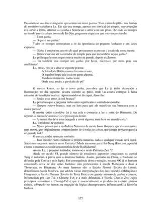 177
Passaram-se uns dias e ninguém apresentou um novo poema. Num canto do pátio, nos fundos
do mosteiro trabalhava Lu. Ele não era monge, apenas um serviçal do templo; sua ocupação
era cortar a lenha, arrumar a cozinha e beneficiar o arroz com um pilão. Ouvindo os monges
recitando em voz alta o poema de Jin Shu, perguntou o que era que estavam recitando:
— É um gatha.
— O que e um gatha?
Todos os monges começaram a rir da ignorância do pequeno lenhador e um deles
explicou:
— Gatha é um poema através do qual procuramos expressar o estado da nossa mente.
— Podes levar-me até o corredor do templo para que eu também veja o gatha?
Lu pediu que lessem o que estava escrito na parede, depois exclamou:
— Eu também vou compor um gatha; por favor, escreva-o por mim, pois sou
analfabeto!
Lu, então, pôs-se a ditar o seguinte poema:
A Sabedoria Búdica nunca foi uma arvore,
O espelho limpo não está em parte alguma,
Fundamentalmente, nada existe:
Onde está, então, a partícula do pó?
O mestre Konin, ao ler o novo gatha, percebeu que Lu já tinha alcançado a
Iluminação; no dia seguinte, desceu sozinho ao pátio, onde Lu estava entregue à faina
rotineira de beneficiar o arroz. Aproximando-se do rapaz, disse-lhe:
— Então, esse arroz já está branco?
Lu percebeu que a pergunta tinha outro significado e sorrindo respondeu:
— Sempre esteve branco, mas eu luto para que ele manifeste sua brancura com a
maior pureza!
O mestre então convidou Lu à sua cela e começou a ler o sutra do Diamante. De
repente, o mestre levantou a voz e prosseguiu lendo:
— A mente não deve estar apegada a coisa alguma, mas deve ser manifestada!
Lu, sorridente, respondeu:
— Nunca pensei que a verdadeira Natureza da mente fosse tão pura, que ela nem nasce
nem morre, que originalmente contém dentro de si todas as coisas, que jamais perece e que é a
origem de tudo!
O mestre, então, retrucou sorrindo:
— Isso mesmo! Sem conhecer a própria natureza, tudo e qualquer estudo será inútil.
Serás meu sucessor, serás o sexto Patriarca! Muda teu nome para Hui-Neng (Eno, em japonês)
e toma o manto e a escudela transmitida desde Bodhidarma!
Assim, Lu, o pequeno lenhador, tomou-se o sexto Patriarca Zen.*2
Ainda no século VI, grande número de estudiosos japoneses estagiaram na capital
Tang e voltaram à pátria com a doutrina budista. Assim, partindo da China, o Budismo se
difundiu pela Coréia e pelo Japão. Em consequência dessa evolução, no ano 800 já se haviam
constituído cerca de dez seitas budistas: oito pertencentes à escola Mahayana e duas à
Theravada, ou Hinayana. As mais famosas são: a Escola Tientai (Escola do Lótus),
denominada escola histórica, que adotou várias interpretações dos dois veículos (Mahayana e
Hinayana); a Escola Huayen (Escola da Terra Pura) com grande número de gathas e preces,
influenciada por Lao-Tsé e Chuang-Tsé; e a mais difundida, a Escola Chan e Zen, cujos
princípios remontam a Chuang-Tsé e que é essencialmente o produto do espírito prático
chinês, sobretudo no humor, na negação da lógica chuangtseanos, influenciando a filosofia
budista.
 