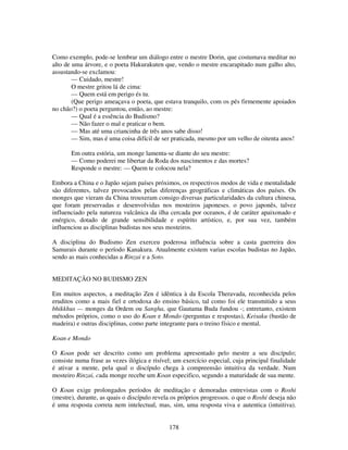 178
Como exemplo, pode-se lembrar um diálogo entre o mestre Dorin, que costumava meditar no
alto de uma árvore, e o poeta Hakurakuten que, vendo o mestre encarapitado num galho alto,
assustando-se exclamou:
— Cuidado, mestre!
O mestre gritou lá de cima:
— Quem está em perigo és tu.
(Que perigo ameaçava o poeta, que estava tranquilo, com os pés firmemente apoiados
no chão?) o poeta perguntou, então, ao mestre:
— Qual é a essência do Budismo?
— Não fazer o mal e praticar o bem.
— Mas até uma criancinha de três anos sabe disso!
— Sim, mas é uma coisa difícil de ser praticada, mesmo por um velho de oitenta anos!
Em outra estória, um monge lamenta-se diante do seu mestre:
— Como poderei me libertar da Roda dos nascimentos e das mortes?
Responde o mestre: — Quem te colocou nela?
Embora a China e o Japão sejam países próximos, os respectivos modos de vida e mentalidade
são diferentes, talvez provocados pelas diferenças geográficas e climáticas dos países. Os
monges que vieram da China trouxeram consigo diversas particularidades da cultura chinesa,
que foram preservadas e desenvolvidas nos mosteiros japoneses. o povo japonês, talvez
influenciado pela natureza vulcânica da ilha cercada por oceanos, é de caráter apaixonado e
enérgico, dotado de grande sensibilidade e espírito artístico, e, por sua vez, também
influenciou as disciplinas budistas nos seus mosteiros.
A disciplina do Budismo Zen exerceu poderosa influência sobre a casta guerreira dos
Samurais durante o período Kanakura. Atualmente existem varias escolas budistas no Japão,
sendo as mais conhecidas a Rinzai e a Soto.
MEDITAÇÃO NO BUDISMO ZEN
Em muitos aspectos, a meditação Zen é idêntica à da Escola Theravada, reconhecida pelos
eruditos como a mais fiel e ortodoxa do ensino básico, tal como foi ele transmitido a seus
bhikkhus — monges da Ordem ou Sangha, que Gautama Buda fundou -; entretanto, existem
métodos próprios, como o uso do Koan e Mondo (perguntas e respostas), Keisaku (bastão de
madeira) e outras disciplinas, como parte integrante para o treino físico e mental.
Koan e Mondo
O Koan pode ser descrito como um problema apresentado pelo mestre a seu discípulo;
consiste numa frase as vezes ilógica e risível; um exercício especial, cuja principal finalidade
é ativar a mente, pela qual o discípulo chega à compreensão intuitiva da verdade. Num
mosteiro Rinzai, cada monge recebe um Koan especifico, segundo a maturidade de sua mente.
O Koan exige prolongados períodos de meditação e demoradas entrevistas com o Roshi
(mestre), durante, as quais o discípulo revela os próprios progressos. o que o Roshi deseja não
é uma resposta correta nem intelectual, mas, sim, uma resposta viva e autentica (intuitiva).
 