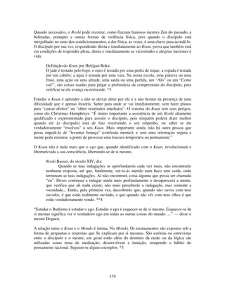 179
Quando necessário, o Roshi pode recorrer, como fizeram famosos mestres Zen do passado, a
bofetadas, pontapés e outras formas de violência física, pois quando o discípulo está
mergulhado no sono dos condicionamentos, a dor física, as vezes, é uma chave para acordá-lo.
O discípulo por sua vez, respondendo direta e imediatamente ao Koan, prova que também está
em condições de responder plena, direta e imediatamente as vicissitudes e alegrias inerentes é
vida.
Definição do Koan por Hekigan Roku:
O jade é testado pelo fogo, o ouro é testado por uma pedra de toque; a espada é testada
por um cabelo; a água é testada por uma vara. Na nossa escola, uma palavra ou uma
frase, uma ação ou uma atitude, uma saída ou uma partida, um “Alo” ou um “Como
vai!”, são coisas usadas para julgar a profundeza da compreensão do discípulo, para
verificar se ele avança ou retrocede. *3
Estudar o Koan é aprender a não se deixar deter por ele e a não hesitar na presença de uma
dificuldade que é apenas ilusória. Saber para onde se vai imediatamente, sem fazer planos
para “causar efeitos” ou “obter resultados imediatos”. O sistema do Koan tem seus perigos,
como diz Christmas Humphreys: “É muito importante a assistência de um Roshi altamente
qualificado e experimentado para assistir o discípulo, pois ninguém poderá dizer melhor
quando ele [o discípulo] está de fato resolvendo o seu empenho, ou saber se ele
verdadeiramente “resolveu” o seu Koan. Mais importante ainda, não há outra pessoa que
possa impedi-lo de “levantar fumaça” (confusão mental); e sem uma orientação segura a
mente pode estourar, a ponto de provocar uma loucura temporária ou permanente.”
O Koan não é nada mais que o ego que, quando identificado com o Koan, revolucionará e
libertará toda a sua consciência, libertando-se de si mesmo.
Roshi Bassui, do século XIV, diz:
Quando as tuas indagações se aprofundarem cada vez mais, não encontrarás
nenhuma resposta, até que, finalmente, ver-te-ás metido num beco sem saída, onde
terminam as tuas indagações. Aí não encontrará coisa alguma que possa ser chamada
“eu”. Deves continuar a indagar ainda mais profundamente e desaparecerá a mente,
que verifica que ali nada existe; não mais perceberás a indagação, mas somente a
vacuidade... Então, pela primeira vez, descobrirás que, quando não ouves com teus
ouvidos, é que estás realmente ouvindo, e que quando não vês com teus olhos é que
estás verdadeiramente vendo. **4
“Estudar o Budismo é estudar o ego. Estudar o ego é esquecer-se de si mesmo. Esquecer-se de
si mesmo significa ver o verdadeiro ego em todas as outras coisas do mundo. ...” — disse o
mestre Doguen.
A relação entre o Koan e o Mondo é intima. No Mondo, Os ensinamentos são expostos sob a
forma de perguntas e respostas que Se explicam por si mesmas. São estórias ou entrevistas
entre o discípulo e o mestre; em geral estão além do domínio da razão ou da lógica são
utilizadas como tema de meditação; desenvolvem a intuição, rompendo o hábito do
pensamento racional. Seguem-se alguns exemplos. *5
 
