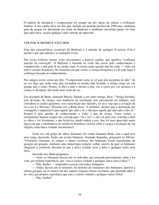 18
O espírito de tolerância e compreensão foi sempre um dos ideais da cultura e civilização
budista. A seu crédito deve ser dito que, durante um período pacífico de 2500 anos, nenhuma
gota de sangue foi derramada em nome do Budismo e nenhuma conversão jamais foi feita
quer pela forca, ou por qualquer outro método de repressão.
VER POR SI MESMO E NÃO CRER
Uma das características essenciais do Budismo e a rejeição de qualquer fé previa. Crer é
aceitar o que não sabemos se realmente existe.
Nos textos budistas muitas vezes encontramos a palavra saddha, que significa “confiança
nascida da convicção”. O Budismo é baseado na visão das coisas pelo conhecimento e
compreensão, e não pela fé ou crença cega. A crença surge quando não há visão — visão em
todo o sentido da palavra. No momento em que vemos, a crença desaparece e a fé cede lugar à
confiança baseada no conhecimento.
Nos antigos textos existe um dito: “Compreender como se vê uma jóia na palma da mão”. Se
eu vos digo que tenho uma jóia escondida na minha mão fechada, a crença surge em vós
porque não a vedes. Porém, se abro a mão e mostro a jóia, vós a vereis por vós mesmos e a
crença se dissipará, não tendo mais razão de ser.
Um discípulo de Buda, chamado Musila, falando a um outro monge, disse: “Amigo Savittha,
sem devoção, fé, crença, sem tendência ou inclinação sem preconceito ou tradição, sem
considerar as razões aparentes, sem especulação das opiniões, eu sei e vejo que a cessação do
vir-a-ser é o Nirvana.” Ouvindo isto o Buda disse: “é bhikkhus, declaro que a destruição das
corrupções e impurezas é para aquele que sabe e vê, e não para aquele que não sabe e não vê.”
Sempre é uma questão de conhecimento e visão, e não de crença. Como vemos, o
ensinamento budista sempre nos convida para “vir e ver”, e não vir para crer; convida a abrir
os olhos e ver livremente, e não fechá-los, dando ordem a crer. Isto foi mais apreciado numa
época em que a intolerância da ortodoxia bramânica insistia sobre a crença e aceitação de sua
religião como única verdade incontestável.
Certa vez, um grupo de sábios brâmanes foi visitar Gautama Buda, com o qual teve
uma longa discussão. Então um jovem brâmane, chamado Kapatika, perguntou ao Mestre:
“Venerável Gautama, as antigas e santas escrituras dos brâmanes foram transmitidas de
geração em geração, mediante uma ininterrupta tradição verbal, através da qual os brâmanes
chegaram à conclusão absoluta de que a única verdade seria a deles e qualquer outra seria
falsa.
Ouvindo isto, Buda perguntou:
— Entre os brâmanes haverá um só indivíduo que pretenda pessoalmente saber e ter
visto, por própria experiência, que “esta é a única verdade e qualquer outra coisa é falsa”?
— Não, Senhor — respondeu o jovem com toda a franqueza.
— Então, haverá um só instrutor, ou instrutor de instrutores dos brâmanes, anterior à
sétima geração, ou ao menos um dos autores originais destas escrituras, que pretenda saber e
ter visto, por própria experiência que esta é a única verdade e qualquer outra é falsa?
— Não, Senhor!
 