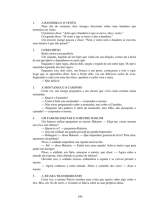 180
1. A BANDEIRA E O VENTO
Num dia de ventania, dois monges discutiam sobre uma bandeira que
tremulava ao vento.
O primeiro disse: “Acho que a bandeira é que se move, não o vento.”
O segundo disse: “O vento é que se move e não a bandeira.”
Um terceiro monge passou e disse: “Nem o vento nem a bandeira se movem,
suas mentes é que não param!”
2. O PRECIPÍCIO
Buda contou esta parábola:
Um viajante, fugindo de um tigre que vinha em sua direção, correu até a beira
de um precipício e dependurou-se num cipó.
Enquanto o tigre rugia, abaixo dele, surgiu o rugido de um outro tigre. O cipó o
mantinha separado dos dois tigres.
Enquanto isto, dois ratos, um branco e um preto, começaram a roer o cipó.
Logo que se apercebeu disto, bem à frente dele, viu um delicioso cacho de uvas.
Segurando o cipó com uma das mãos, apanhou o cacho com a outra.
— Que delícia!
3. A MONTANHA E O CAMINHO
Certa vez, um monge perguntou a um mestre que vivia como eremita numa
montanha:
— Qual é o Caminho?
— Como é bela esta montanha! — respondeu o mestre.
— Não estou perguntando sobre a montanha, mas sobre o Caminho.
— Enquanto não puderes ir além da montanha, meu filho, não alcançarás o
caminho! — respondeu o mestre.
4. UM FAMOSO MILITAR E O MESTRE HAKUIM
Um famoso militar perguntou ao mestre Hakuim: — Diga-me, existe mesmo
um céu e um inferno?
— Quem és tu? — perguntou Hakuim.
— Sou um soldado da guarda pessoal do grande Imperador.
— Bobagem !— disse Hakuim. — Que imperador gostaria de tê-lo? Para mim,
aparentas um pedinte!
Nisso, o soldado empunhou sua espada enraivecido.
— Ah! — disse Hakuim. — Então tens uma espada! Acho-a muito cega para
poder me decepar!
Nisso, o soldado, em fúria, ameaçou o mestre, que disse: — Agora sabes a
metade da resposta; estás abrindo as portas do inferno!
Ouvindo isso, o soldado recuou, embainhou a espada e se curvou perante o
mestre.
— Agora conheces a outra metade. Abres o caminho dos céus! — disse o
mestre.
5 - A XÍCARA TRANSBORDANTE
Certa vez, o mestre Nan-in recebeu uma visita que queria saber algo sobre o
Zen. Mas, em vês de ouvir, o visitante só falava sobre as suas próprias ideias.
 