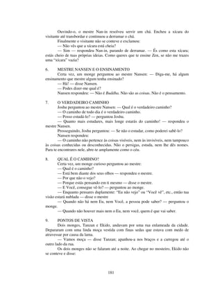 181
Ouvindo-o, o mestre Nan-in resolveu servir um chá. Encheu a xícara do
visitante até transbordar e continuou a derramar o chá.
Finalmente o visitante não se conteve e exclamou:
— Não vês que a xícara está cheia?
— Sim — respondeu Nan-in, parando de derramar. — És como esta xícara;
estás cheio de tuas próprias ideias. Como queres que te ensine Zen, se não me trazes
uma “xícara” vazia?
6. MESTRE NANSEN E O ENSINAMENTO
Certa vez, um monge perguntou ao mestre Nansen: — Diga-me, há algum
ensinamento que mestre algum tenha ensinado?
— Há! — disse Nansen.
— Podes dizer-me qual é?
Nansen respondeu: — Não é Buddha. Não são as coisas. Não é o pensamento.
7. O VERDADEIRO CAMINHO
Joshu perguntou ao mestre Nansen: — Qual é o verdadeiro caminho?
— O caminho de todo dia é o verdadeiro caminho.
— Posso estudá-lo? — perguntou Joshu.
— Quanto mais estudares, mais longe estarás do caminho! — respondeu o
mestre Nansen.
Prosseguindo, Joshu perguntou: — Se não o estudar, como poderei sabê-lo?
Nansen respondeu:
— O caminho não pertence às coisas visíveis, nem às invisíveis, nem tampouco
às coisas conhecidas ou desconhecidas. Não o persigas, estuda, nem lhe dês nomes.
Para te encontrares nele, abre-te amplamente como o céu.
8. QUAL É O CAMIHNO?
Certa vez, um monge curioso perguntou ao mestre:
— Qual é o caminho?
— Está bem diante dos seus olhos — respondeu o mestre.
— Por que não o vejo?
— Porque estás pensando em ti mesmo — disse o mestre.
— E Você, consegue vê-lo? — perguntou ao monge.
— Enquanto pensares duplamente: “Eu não vejo” ou “Você vê”, etc., então tua
visão estará nublada — disse o mestre
— Quando não há nem Eu, nem Você, a pessoa pode saber? — perguntou o
monge.
— Quando não houver mais nem o Eu, nem você, quem é que vai saber.
9. PONTOS DE VISTA
Dois monges, Tanzan e Ekido, andavam por uma rua enlameada da cidade.
Depararam com uma linda moça vestida com finas sedas que estava com medo de
atravessar por causa da lama.
— Vamos moça — disse Tanzan; apanhou-a nos braços e a carregou até o
outro lado da rua.
Os dois monges não se falaram até a noite. Ao chegar no mosteiro, Ekido não
se conteve e disse:
 