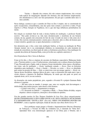 186
Taichu: — Quando eles comem, eles não comem simplesmente, eles evocam
toda espécie de imaginações. Quando eles dormem, eles não dormem simplesmente,
eles abandonam-se a mil e um vãos pensamentos. Eis por que o caminho deles não é o
meu caminho.
Nesse diálogo, acentua-se que o caminho do Chan ou Zen é simples, não se constituindo de
ações excepcionais, extraordinárias, mas das ações mais comuns e acessíveis a todos. O que
importa é a Plena Atenção ou Vigilância, isto é, que não haja influências perturbadoras da
mente.
Em relação ao resultado final de toda a técnica budista de meditação, o professor Suzuki
escreve: “Zen pode revelar-se na vida mais desinteressante e monótona de um homem
comum, da rua, quando está consciente do fato de estar vivendo em meio à vida como ela é
vivida. Zen exercita sistematicamente a mente para o discernir; abre os olhos do homem para
o maior mistério, quando este se opera diariamente e a toda hora.”
Isto demonstra que o Zen, como toda meditação budista, se baseia na meditação de Plena
Atenção mental, isto é, na contemplação dinâmica ou momentânea de cada momento de
tomada de consciência, na observação de todos os fenômenos psicofísicos. Esta meditação foi
a grande descoberta de Gautama Buda, como já foi dito nos capítulos anteriores.2
Zen Originalmente Não é Seita do Budismo
Como já foi dito, o Zen se originou do encontro do Budismo especulativo Mahayana hindu
com o Taoísmo prático e com o Confucionismo, relacionado com a cultura chinesa da dinastia
T’ang. Passando para o Japão, onde se integrou, foram introduzidas várias regras e disciplinas,
tais como: sala de meditação — Zendo; meditação sentada — Zazen; frase ou historieta
enigmática para meditação — Koan; o bastão — Keisaku; as vestes — Kesa; as almofadas
para sentar na posição de lótus — Zofu; as entrevistas com um monge superior — Roshi; etc.
Apesar destas disciplinas, algumas típicas do país, o que se denomina Zen nada mais é que a
versão chinesa e japonesa do Budismo Mahayana, de modo que não pode ser posto em
separado deste, em si, na sua essência.
As dissenções são muito prejudiciais, pois, segundo o Itivutaka*8 o próprio Gautama Buda
afirmava o seguinte:
— Há uma coisa no mundo, ó monges, que, uma vez surgida, trará desvantagens e
infelicidades para muitas pessoas, tanto deuses como homens.
— E qual é esta coisa? — perguntaram os monges.
— É a dissensão na Ordem! — respondeu o Buda. — Numa Ordem dividida, surgem
disputas e abusos recíprocos, deserções e diversidade de opiniões.
Um dos grandes mestres do Zen, Doguen (fundador do Soto Zen), disse categoricamente:
QUEM CONSIDERASSE O ZEN COMO ESCOLA OU SEITA DISTINTA DO BUDISMO
E O DENOMINASSE “ESCOLA ZEN” (Zen-shu), SERIA UM DEMÔNIO DENTRO DO
BUDISMO”, e deu a seguinte explicação, tirada de uma das suas obras Shobo Genzo:*9
Esse problema surgiu porque o Grande e Importantíssimo Dharma (Doutrina)
do Tathagata, o Tesouro do Olho da verdadeira Lei, é chamado de “Seita Zen”.
Aprendam bem: essa denominação apareceu só da China para o Oriente; não é
 