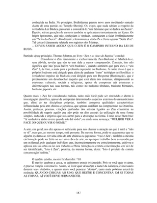 187
conhecida na Índia. No princípio, Bodhidarma passou nove anos meditando sentado
diante de uma parede, no Templo Shorinji. Os leigos, que nada sabiam a respeito da
verdadeira Lei Búdica, passaram a considerá-lo “um brâmane que se dedica ao Zazen”.
Depois, várias gerações de mestres também se aplicaram constantemente ao Zazen. Os
leigos ignorantes, que não conheciam a verdade, começaram a falar irrefletidamente
em “Seita do Zazen”. Atualmente, eliminaram a silaba Za e ficou apenas “Seita Zen”.
Tal coisa é claramente relatada nos registros dos Mestres.
... DEVES SABER AGORA QUE O ZEN É O CAMINHO INTERNO DA LEI DE
BUDA.
Partindo desse principio, Thomas Merton, no livro “Zen e as Aves de Rapina” conclui:
Considerar o Zen meramente e exclusivamente Zen-Budismo é falsificá-lo e,
sem dúvida, revelar que não se tem dele a menor compreensão. Contudo, isto não
significa que não possa haver “zen-budistas”, quando admitem que para eles o “seu
Zen” é, de fato, a mais pura e profunda expressão do Budismo. A razão disso é que o
próprio Budismo está dirigido para além de qualquer “ismo” teológico ou filosófico. o
verdadeiro impulso do Budismo está dirigido para um Despertar (Iluminação), que é
precisamente um desabrochar daquilo que está além dos sistemas, ultrapassando as
estruturas culturais, sociais e religiosas, apesar de comportar tais estruturas e
diferenciações nas suas formas, tais como: no budismo tibetano, budismo birmanês,
budismo japonês, etc.
Quanto mais o Zen for considerado budista, tanto mais fácil pode ser entendido e aberto à
investigação científica, apesar de comportar determinados aspectos externos do monasticismo
que, além de ter disciplinas próprias, também comporta qualidades características
influenciadas pela arte chinesa e japonesa, que apenas auxiliam na compreensão da Doutrina.
Assim, pinturas, poemas, citações profundas dos artistas ligados ao Zen consistem na
possibilidade de sugerir aquilo que não pode ser dito através da utilização de uma forma
simples, reduzida e objetiva que nos alerte para a abstração da forma. Como disse Shen Hui:
“A verdadeira visão ocorre quando não há visão”, ou ainda uma sentença: “MELHOR VER A
FACE DO QUE OUVIR O NOME.”
A arte, em geral, nos diz apenas o suficiente para nos chamar a atenção ao que é sutil e “não
se vê”, mas que, ao mesmo tempo, está presente. Da mesma forma, pode-se argumentar que se
alguém exclama ao ver uma obra de arte chinesa ou japonesa: “Isto é Zen”, também a mesma
exclamação pode ser feita ao ver uma obra de arte, ou qualquer trabalho bem executado por
um ocidental, pois qualquer indivíduo que, inconscientemente ou conscientemente, cultivou e
aplicou em sua obra ou no seu trabalho a Plena Atenção ou correta concentração, em vez de
ser identificado, “Isto é Zen”, poderia, da mesma forma, dizer: “Isto é produto da correta
concentração budista.”
O erudito cristão, mestre Eckhart diz: *10
E preciso quebrar a casca, se quisermos extrair o conteúdo. Pois se você quer o cerne,
é preciso romper o invólucro. Assim, se você quer descobrir a nudez da natureza, é necessário
destruir seus símbolos, e quanto mais você penetrar “dentro”, tanto mais próximo estará da
essência: QUANDO CHEGAR AO UNO, QUE REÚNE E CONCENTRA EM SI TODAS
AS COISAS, AÍ VOCÊ DEVE PERMANECER.
 
