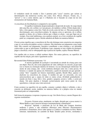 188
O verdadeiro modo de estudar o Zen é penetrar pela “casca” exterior, que seriam as
denominações das numerosas escolas, tais como, Soto, Rinzai, Shingon, Tendai, etc., e
“provar” e ver o cerne interior, que é o Budismo em si baseado no corpo da Lei dos
ensinamentos de Gautama Buda.
A consciência do Zen-Budismo é comparável a um espelho.
O espelho é totalmente despersonalizado e desprovido de razão. Se surge diante
dele uma flor, ele a reflete; se é um pássaro, ele também o reflete. O belo diante dele é
belo, o feio aparece como feio. Tudo ele revela como de fato o é. Não possui poder de
discriminação, nem consciência própria. Se alguma coisa se aproxima, ele a reflete;
quando se afasta, ele se limita a deixar que o objeto se afaste... sem que fique um só
vestígio. Essa total indiferença, essa ausência mental, ou a livre existência do espelho
pode ser, comparada à pura e lúcida sabedoria de Buda (ou natureza búdica).
O texto acima significa que a consciência do Zen não distingue nem caracteriza em categorias
o que vê, em termos de padrões sociais e culturais. Não determina seu julgamento como sendo
final. Não constrói seu julgamento, fazendo-o semelhante a uma estrutura a ser defendida
contra todos os que se aproximam. O problema é que, enquanto se tem o hábito de distinguir,
julgar e classificar, está-se sobrepujando algo à pureza do espelho, explica Thomas Merton.
Um espelho não se recusa a refletir nenhum objeto. Em outras palavras, na superfície do
espelho não há seleção, pois tudo é igualmente aceito.
Reverendo Eshin Nishimura acrescenta: *11
A mesma igualdade de aceitação é encontrada na atitude da criança para com
um objeto. Para ela, não existe julgamento de valor, definição ou conceito, já que tudo
isso se baseia na orientação dualista do homem e na sua interpretação intelectual. Na
mente de uma criança, não existe nenhuma distinção entre ela e outra pessoa. Os
homens e o mundo são apenas um. Entretanto, a partir do momento em que aprende a
contar “dois” (segundo um famoso matemático japonês, Kioshi Oka), aparece um
dualismo na consciência da criança. À medida em que vai crescendo, cria uma
autoconsciência que a separa de todas as outras coisas, dividindo gradualmente o
mundo em bom e mau, belo e feio, grande e pequeno, jovem e velho, e assim por
diante. Tal juízo dualista é formado exclusivamente pelo nosso ponto de vista
egocêntrico, e não por uma visão universal.
Como acontece na superfície de um espelho, somente o próprio objeto é refletido, e não o
conceito ou definição; assim, também, na natureza búdica, só a própria coisa no mundo
fenomenal pode ser compreendida.
Sob forma de perguntas e respostas (expostas no cap. I do Shobo Genzo), mestre Doguen dá o
seguinte ensinamento:
Pergunta. Existem seitas, atualmente, no Japão, dizendo que a nossa mente é a
Mente Búdica e que é possível alcançar instantaneamente a Iluminação?
Resposta: Aprende: o praticante da Lei de Buda não compara doutrinas
melhores e piores, e não estabelece diferenças entre Dbarmas (Ensinamentos)
profundos e elementares; deves saber apenas se a prática é verdadeira ou falsa. Muitos
entraram, naturalmente, no caminho de Buda 'atraídos pelas árvores, montanhas e
 