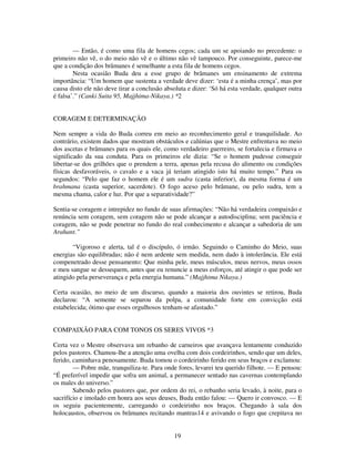 19
— Então, é como uma fila de homens cegos; cada um se apoiando no precedente: o
primeiro não vê, o do meio não vê e o último não vê tampouco. Por conseguinte, parece-me
que a condição dos brâmanes é semelhante a esta fila de homens cegos.
Nesta ocasião Buda deu a esse grupo de brâmanes um ensinamento de extrema
importância: “Um homem que sustenta a verdade deve dizer: ‘esta é a minha crença’, mas por
causa disto ele não deve tirar a conclusão absoluta e dizer: ‘Só há esta verdade, qualquer outra
é falsa’.” (Canki Suita 95, Majjhima-Nikaya.) *2
CORAGEM E DETERMINAÇÃO
Nem sempre a vida do Buda correu em meio ao reconhecimento geral e tranquilidade. Ao
contrário, existem dados que mostram obstáculos e calúnias que o Mestre enfrentava no meio
dos ascetas e brâmanes para os quais ele, como verdadeiro guerreiro, se fortalecia e firmava o
significado da sua conduta. Para os primeiros ele dizia: “Se o homem pudesse conseguir
libertar-se dos grilhões que o prendem a terra, apenas pela recusa do alimento ou condições
físicas desfavoráveis, o cavalo e a vaca já teriam atingido isto há muito tempo.” Para os
segundos: “Pelo que faz o homem ele é um sudra (casta inferior), da mesma forma é um
brahmana (casta superior, sacerdote). O fogo aceso pelo brâmane, ou pelo sudra, tem a
mesma chama, calor e luz. Por que a separatividade?”
Sentia-se coragem e intrepidez no fundo de suas afirmações: “Não há verdadeira compaixão e
renúncia sem coragem, sem coragem não se pode alcançar a autodisciplina; sem paciência e
coragem, não se pode penetrar no fundo do real conhecimento e alcançar a sabedoria de um
Arahant.”
“Vigoroso e alerta, tal é o discípulo, ó irmão. Seguindo o Caminho do Meio, suas
energias são equilibradas; não é nem ardente sem medida, nem dado à intolerância. Ele está
compenetrado desse pensamento: Que minha pele, meus músculos, meus nervos, meus ossos
e meu sangue se dessequem, antes que eu renuncie a meus esforços, até atingir o que pode ser
atingido pela perseverança e pela energia humana.” (Majjhima Nikaya.)
Certa ocasião, no meio de um discurso, quando a maioria dos ouvintes se retirou, Buda
declarou: “A semente se separou da polpa, a comunidade forte em convicção está
estabelecida; ótimo que esses orgulhosos tenham-se afastado.”
COMPAIXÃO PARA COM TONOS OS SERES VIVOS *3
Certa vez o Mestre observava um rebanho de carneiros que avançava lentamente conduzido
pelos pastores. Chamou-lhe a atenção uma ovelha com dois cordeirinhos, sendo que um deles,
ferido, caminhava penosamente. Buda tomou o cordeirinho ferido em seus braços e exclamou:
— Pobre mãe, tranquiliza-te. Para onde fores, levarei teu querido filhote. — E pensou:
“É preferível impedir que sofra um animal, a permanecer sentado nas cavernas contemplando
os males do universo.”
Sabendo pelos pastores que, por ordem do rei, o rebanho seria levado, à noite, para o
sacrifício e imolado em honra aos seus deuses, Buda então falou: — Quero ir convosco. — E
os seguiu pacientemente, carregando o cordeirinho nos braços. Chegando à sala dos
holocaustos, observou os brâmanes recitando mantras14 e avivando o fogo que crepitava no
 