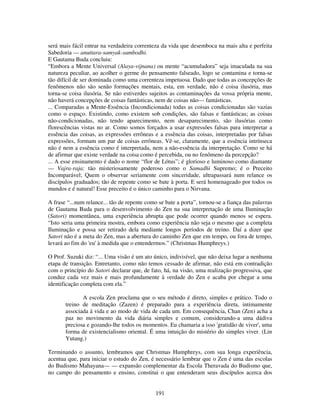 191
será mais fácil entrar na verdadeira correnteza da vida que desemboca na mais alta e perfeita
Sabedoria — anuttara-samyak-sambodhi.
E Gautama Buda concluiu:
“Embora a Mente Universal (Alaya-vijnana) ou mente “acumuladora” seja imaculada na sua
natureza peculiar, ao acolher o germe do pensamento falseado, logo se contamina e torna-se
tão difícil de ser dominada como uma correnteza impetuosa. Dado que todas as concepções de
fenômenos não são senão formações mentais, esta, em verdade, não é coisa ilusória, mas
torna-se coisa ilusória. Se não estiverdes sujeitos as contaminações da vossa própria mente,
não haverá concepções de coisas fantásticas, nem de coisas não— fantásticas.
... Comparadas a Mente-Essência (Incondicionada) todas as coisas condicionadas são vazias
como o espaço. Existindo, como existem sob condições, são falsas e fantásticas; as coisas
não-condicionadas, não tendo aparecimento, nem desaparecimento, são ilusórias como
florescências vistas no ar. Como somos forçados a usar expressões falsas para interpretar a
essência das coisas, as expressões errôneas e a essência das coisas, interpretadas por falsas
expressões, formam um par de coisas errôneas. Vê-se, claramente, que a essência intrínseca
não é nem a essência como é interpretada, nem a não-essência da interpretação. Como se há
de afirmar que existe verdade na coisa como é percebida, ou no fenômeno da percepção?
... A esse ensinamento é dado o nome “flor de Lótus”; é glorioso e luminoso como diamante
— Vajra-raja; tão misteriosamente poderoso como o Samadhi Supremo; é o Preceito
Incomparável; Quem o observar seriamente com sinceridade, ultrapassará num relance os
discípulos graduados; tão de repente como se bate à porta. E será homenageado por todos os
mundos e é natural! Esse preceito é o único caminho para o Nirvana.
A frase “...num relance... tão de repente como se bate a porta”, tornou-se a fiança das palavras
de Gautama Buda para o desenvolvimento do Zen na sua interpretação de uma Iluminação
(Satori) momentânea, uma experiência abrupta que pode ocorrer quando menos se espera.
“Isto seria uma primeira mostra, embora como experiência não seja o mesmo que a completa
Iluminação e possa ser retirado dela mediante longos períodos de treino. Daí a dizer que
Satori não é a meta do Zen, mas a abertura do caminho Zen que em tempo, ou fora de tempo,
levará ao fim do 'eu' à medida que o entendermos.” (Christmas Humphreys.)
O Prof. Suzuki diz: “... Uma visão é um ato único, indivisível, que não deixa lugar a nenhuma
etapa de transição. Entretanto, como não temos cessado de afirmar, não está em contradição
com o princípio do Satori declarar que, de fato, há, na visão, uma realização progressiva, que
conduz cada vez mais e mais profundamente à verdade do Zen e acaba por chegar a uma
identificação completa com ela.”
A escola Zen proclama que o seu método é direto, simples e prático. Todo o
treino de meditação (Zazen) é preparado para a experiência direta, intimamente
associada á vida e ao modo de vida de cada um. Em consequência, Chan (Zen) acha a
paz no movimento da vida diária simples e comum, considerando-a uma dádiva
preciosa e gozando-lhe todos os momentos. Eu chamaria a isso 'gratidão de viver', uma
forma de existencialismo oriental. É uma intuição do mistério do simples viver. (Lin
Yutang.)
Terminando o assunto, lembramos que Christmas Humphreys, com sua longa experiência,
acentua que, para iniciar o estudo do Zen, é necessário lembrar que o Zen é uma das escolas
do Budismo Mahayana— — expansão complementar da Escola Theravada do Budismo que,
no campo do pensamento e ensino, constitui o que entenderam seus discípulos acerca dos
 