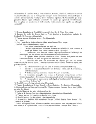 192
ensinamentos de Gautama Buda, o Todo-Iluminado. Portanto, orienta no sentido de se estudar
os princípios básicos, isto é, “começar do começo”, o que constitui uma necessidade para o
domínio de qualquer arte ou ofício, físico, mental ou espiritual. “É fundamental que esses
princípios básicos sejam totalmente assimilados por aqueles que aspiram à consciência Zen.
Isto se aplica aos estudiosos de todo mundo, porém muito mais aqueles de educação
ocidental.”
*1 Resumo da tradução de Donald K. Swearer, Os Segredos do Lótus. Obra citada.
*2 Resumo do trecho de Rokuso-Dankyo, Textos Budistas e Zen-Budistas, tradução de
Ryokan R. M. Gonçalves. Obra citada.
*3 Thomas Merton, Místicos e Mestres Zen. Obra citada.
**4 Idem.
*5 Peter Pauper Press, An Introduction to Zen, Mont Vernon, Nova Iorque.
1.Possíveis interpretações (nota do autor):
1. Uma mente tranquila observa, não participa.
2 Os tigres representam a inquietude da mente no turbilhão da vida; os ratos, o
tempo que passa, o dia e a noite; as uvas, o Real, o já e agora.
3. O caminho está além do nome e forma (objetivo e subjetivo). Está sempre na
nossa frente, em nós mesmos, em todos os momentos de consciência.
4. É a própria mente que cria o inferno e o céu. Os maus atos geram um mau
carma (infortúnio); e os bons atos geram um hom carma (felicidade).
5. O Budismo não pode ser assimilado por alguém que tem sua mente
condicionada por ideias e teorias. Torna-se necessário tranquilizar ou esvaziar a mente para
perceber o novo.
6. É a Sabedoria intuitiva que está além do nome e forma (mental e físico).
7. Encontra-se o verdadeiro Caminho, fora do nome e forma, além da consciência,
e não no intelecto.
8. A ilusão do “eu” ou dualismo é o maior obstáculo no caminho.
9. O pensamento gera ações boas ou más. O do primeiro monge, foi um impulso
intuitivo de auxiliar; o do segundo, foi um pensamento criado pelos condicionamentos.
10. A preocupação do aluno estava ainda ligada a “minha mente”, discriminação
que provém da ilusão do “eu”.
*6 Donald Swearer, Os Segredos do Lótus Obra citada.
*7 Trechos da tradução de Ryokan Gonçalves, Textos Budistas e Zen-Budistas. Obra citada.
2. Gautama Buda, ou Buda, na literatura Zen é frequentemente chamado Sakya Muni (Sábio
do reino dos Sakya).
*8 Murillo Nunes de Azevedo, o Olho do Furacão.
*9 Tradução de Ryokan Gonçalves, Textos Budistas e Zen-Budistas. Obra citada.
*10 Thomas Merton, Zen e as Aves de Rapina, obra citada.
*11 Donald Sweares, Os Segredos do Lótus. Obra citada.
*12 Resumo de A Buddhist Bible, editado por Dwight Goddard, Beacon Press, Boston, 1970.
Tradução de Wai-tao.
3. Talvez, neste ponto, Buda refira-se ao ouvido como o sentido mais adequado para induzir
uma sensação de espiritualidade, como o faz incontestavelmente a música. (Lin Yutang.)
 